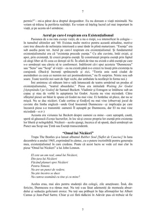 7
permis?”—mi-a părut de-a dreptul dezgustător. Eu nu doream o viaţă minimală. Nu
voiam să trăiesc la periferia realităţii. Eu voiam să înţeleg lucrul cel mai important în
viaţă, şi pe acesta să-l urmăresc.
Aerul pe care-l respiram era Existenţialismul
Pasiunea de a nu rata esenţa vieţii, de a nu o risipi, s-a intensificat în colegiu—
în tumultul ultimilor ani ’60. Existau multe motive pentru această atitudine, motive
care trec dincolo de neliniştea interioară a unui tânăr în plină maturizare. “Esenţa” era
sub asediu peste tot. Aerul pe care-l respiram era existenţialismul. Şi fundamentul
existenţialismului era că “existenţa precede esenţa.” Cu alte cuvinte, întâi exişti, şi
apoi, prin existenţă, îţi creezi propria esenţă. Îţi construieşti propria esenţă prin faptul
că alegi liber să fii ceea ce doreşti să fii. În afară de tine nu există o altă esenţă pe care
s-o urmăreşti sau căreia să te conformezi. Indiferent că-i spui acesteia “Dumnezeu”
sau “Sens” sau “Scop” al vieţii—ea nu există până n-o creezi tu însuţi prin existenţa ta
curajoasă. (Dacă-ţi încrunţi sprâncenele şi zici, “Teoria asta sună ciudat de
asemănător cu ceea ce numim noi azi postmodernism,” nu fii surprins. Nimic nou sub
soare. Toate teoriile noi sunt de fapt vechi, dar ambalate la nesfârşit în forme noi.)
Îmi amintesc că stăteam într-o sală întunecată de teatru urmărind un produs al
existenţialismului, “teatrul absurdului.” Piesa era intitulată Waiting for Godot
[Aşteptându-l pe Godot] de Samuel Beckett. Vladimir şi Estragon se întâlnesc sub un
copac şi stau de vorbă în aşteptarea lui Godot. Acesta nu vine niciodată. Către
sfârşitul piesei un băiat le spune că Godot nu mai vine. Ei hotărăsc să plece, dar nu se
mişcă. Nu se duc nicăieri. Cade cortina şi God[ot] nu mai vine (observaţi jocul de
cuvinte din limba engleză—unde God înseamnă Dumnezeu—şi implicaţia pe care
încearcă piesa s-o transmită: oamenii Îl aşteaptă pe Dumnezeu, dar El nu mai vine
niciodată—n.tr.)
Aceasta era viziunea lui Beckett despre oameni ca mine—care aşteaptă, caută,
speră să găsească Esenţa lucrurilor, în loc să-şi creeze propria lor esenţă prin existenţa
lor liberă şi neîngrădită. Nicăieri—acolo ajungi, încerca el să spună, dacă urmăreşti un
Punct sau Scop sau Ţintă sau Esenţă transcendentă.
“Omul lui Nicăieri”
Trupa The Beatles şi-a lansat albumul Rubber Soul [Suflet de Cauciuc] în luna
decembrie a anului 1965, exprimând în cântec, cu o putere irezistibilă pentru generaţia
mea, existenţialismul în care credeau. Poate că acest lucru se vede cel mai clar în
piesa “Omul lui Nicăieri” a lui John Lennon.
El este un om real, omul lui Nicăieri,
Din ţara lui Nicăieri
Făcând planuri spre Nicăieri
Pentru Nimeni.
Nu are un punct de vedere,
Nu ştie încotro se duce
Nu cumva seamănă cu tine şi cu mine?
Acelea erau, mai ales pentru studenţii din colegii, zile ameţitoare. Însă, din
fericire, Dumnezeu n-a rămas mut. Nu toţi s-au lăsat ademeniţi de momeala absur-
dului şi seducţia goliciunii eroice. Nu toţi sau prăbuşit în faţa afirmaţiilor lui Albert
Camus şi Jean-Paul Sartre. Chiar şi cei fără rădăcini în Adevăr ştau că trebuie să fie
7
 