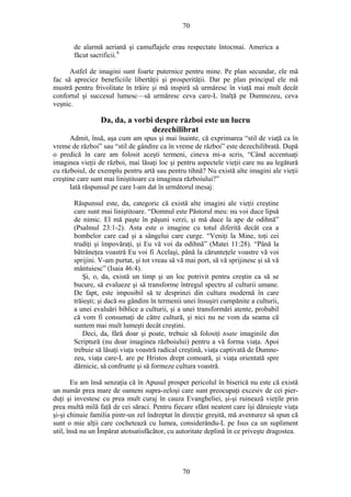 70
de alarmă aeriană şi camuflajele erau respectate întocmai. America a
făcut sacrificii.6
Astfel de imagini sunt foarte puternice pentru mine. Pe plan secundar, ele mă
fac să apreciez beneficiile libertăţii şi prosperităţii. Dar pe plan principal ele mă
mustră pentru frivolitate în trăire şi mă inspiră să urmăresc în viaţă mai mult decât
confortul şi succesul lumesc—să urmăresc ceva care-L înalţă pe Dumnezeu, ceva
veşnic.
Da, da, a vorbi despre război este un lucru
dezechilibrat
Admit, însă, aşa cum am spus şi mai înainte, că exprimarea “stil de viaţă ca în
vreme de război” sau “stil de gândire ca în vreme de război” este dezechilibrată. După
o predică în care am folosit aceşti termeni, cineva mi-a scris, “Când accentuaţi
imaginea vieţii de război, mai lăsaţi loc şi pentru aspectele vieţii care nu au legătură
cu războiul, de exemplu pentru artă sau pentru tihnă? Nu există alte imagini ale vieţii
creştine care sunt mai liniştitoare ca imaginea războiului?”
Iată răspunsul pe care l-am dat în următorul mesaj:
Răspunsul este, da, categoric că există alte imagini ale vieţii creştine
care sunt mai liniştitoare. “Domnul este Păstorul meu: nu voi duce lipsă
de nimic. El mă paşte în păşuni verzi, şi mă duce la ape de odihnă”
(Psalmul 23:1-2). Asta este o imagine cu totul diferită decât cea a
bombelor care cad şi a sângelui care curge. “Veniţi la Mine, toţi cei
trudiţi şi împovăraţi, şi Eu vă voi da odihnă” (Matei 11:28). “Până la
bătrâneţea voastră Eu voi fi Acelaşi, până la cărunteţele voastre vă voi
sprijini. V-am purtat, şi tot vreau să vă mai port, să vă sprijinesc şi să vă
mântuiesc” (Isaia 46:4).
Şi, o, da, există un timp şi un loc potrivit pentru creştin ca să se
bucure, să evalueze şi să transforme întregul spectru al culturii umane.
De fapt, este imposibil să te desprinzi din cultura modernă în care
trăieşti; şi dacă nu gândim în termenii unei însuşiri cumpănite a culturii,
a unei evaluări biblice a culturii, şi a unei transformări atente, probabil
că vom fi consumaţi de către cultură, şi nici nu ne vom da seama că
suntem mai mult lumeşti decât creştini.
Deci, da, fără doar şi poate, trebuie să folosiţi toate imaginile din
Scriptură (nu doar imaginea războiului) pentru a vă forma viaţa. Apoi
trebuie să lăsaţi viaţa voastră radical creştină, viaţa captivată de Dumne-
zeu, viaţa care-L are pe Hristos drept comoară, şi viaţa orientată spre
dărnicie, să confrunte şi să formeze cultura voastră.
Eu am însă senzaţia că în Apusul prosper pericolul în biserică nu este că există
un număr prea mare de oameni supra-zeloşi care sunt preocupaţi excesiv de cei pier-
duţi şi investesc cu prea mult curaj în cauza Evangheliei, şi-şi ruinează vieţile prin
prea multă milă faţă de cei săraci. Pentru fiecare sfânt neatent care îşi dăruieşte viaţa
şi-şi chinuie familia pintr-un zel îndreptat în direcţie greşită, mă aventurez să spun că
sunt o mie alţii care cochetează cu lumea, considerându-L pe Isus ca un supliment
util, însă nu un Împărat atotsatisfăcător, cu autoritate deplină în ce priveşte dragostea.
70
 