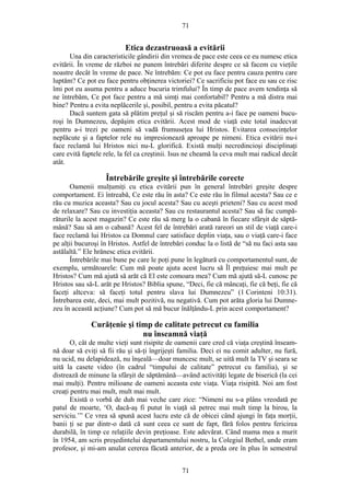 71
Etica dezastruoasă a evitării
Una din caracteristicile gândirii din vremea de pace este ceea ce eu numesc etica
evitării. În vreme de război ne punem întrebări diferite despre ce să facem cu vieţile
noastre decât în vreme de pace. Ne întrebăm: Ce pot eu face pentru cauza pentru care
luptăm? Ce pot eu face pentru obţinerea victoriei? Ce sacrificiu pot face eu sau ce risc
îmi pot eu asuma pentru a aduce bucuria trimfului? În timp de pace avem tendinţa să
ne întrebăm, Ce pot face pentru a mă simţi mai confortabil? Pentru a mă distra mai
bine? Pentru a evita neplăcerile şi, posibil, pentru a evita păcatul?
Dacă suntem gata să plătim preţul şi să riscăm pentru a-i face pe oameni bucu-
roşi în Dumnezeu, depăşim etica evitării. Acest mod de viaţă este total inadecvat
pentru a-i trezi pe oameni să vadă frumuseţea lui Hristos. Evitarea consecinţelor
neplăcute şi a faptelor rele nu impresionează aproape pe nimeni. Etica evitării nu-i
face reclamă lui Hristos nici nu-L glorifică. Există mulţi necredincioşi disciplinaţi
care evită faptele rele, la fel ca creştinii. Isus ne cheamă la ceva mult mai radical decât
atât.
Întrebările greşite şi întrebările corecte
Oamenii mulţumiţi cu etica evitării pun în general întrebări greşite despre
comportament. Ei întreabă, Ce este rău în asta? Ce este rău în filmul acesta? Sau ce e
rău cu muzica aceasta? Sau cu jocul acesta? Sau cu aceşti prieteni? Sau cu acest mod
de relaxare? Sau cu investiţia aceasta? Sau cu restaurantul acesta? Sau să fac cumpă-
răturile la acest magazin? Ce este rău să merg la o cabană în fiecare sfârşit de săptă-
mână? Sau să am o cabană? Acest fel de întrebări arată rareori un stil de viaţă care-i
face reclamă lui Hristos ca Domnul care satisface deplin viaţa, sau o viaţă care-i face
pe alţii bucuroşi în Hristos. Astfel de întrebări conduc la o listă de “să nu faci asta sau
astălaltă.” Ele hrănesc etica evitării.
Întrebările mai bune pe care le poţi pune în legătură cu comportamentul sunt, de
exemplu, următoarele: Cum mă poate ajuta acest lucru să Îl preţuiesc mai mult pe
Hristos? Cum mă ajută să arăt că El este comoara mea? Cum mă ajută să-L cunosc pe
Hristos sau să-L arăt pe Hristos? Biblia spune, “Deci, fie că mâncaţi, fie că beţi, fie că
faceţi altceva: să faceţi totul pentru slava lui Dumnezeu” (1 Corinteni 10:31).
Întrebarea este, deci, mai mult pozitivă, nu negativă. Cum pot arăta gloria lui Dumne-
zeu în această acţiune? Cum pot să mă bucur înălţându-L prin acest comportament?
Curăţenie şi timp de calitate petrecut cu familia
nu înseamnă viaţă
O, cât de multe vieţi sunt risipite de oamenii care cred că viaţa creştină înseam-
nă doar să eviţi să fii rău şi să-ţi îngrijeşti familia. Deci ei nu comit adulter, nu fură,
nu ucid, nu delapidează, nu înşeală—doar muncesc mult, se uită mult la TV şi seara se
uită la casete video (în cadrul “timpului de calitate” petrecut cu familia), şi se
distrează de minune la sfârşit de săptămână—având activităţi legate de biserică (la cei
mai mulţi). Pentru milioane de oameni aceasta este viaţa. Viaţa risipită. Noi am fost
creaţi pentru mai mult, mult mai mult.
Există o vorbă de duh mai veche care zice: “Nimeni nu s-a plâns vreodată pe
patul de moarte, ‘O, dacă-aş fi putut în viaţă să petrec mai mult timp la birou, la
serviciu.’” Ce vrea să spună acest lucru este că de obicei când ajungi în faţa morţii,
banii ţi se par dintr-o dată că sunt ceea ce sunt de fapt, fără folos pentru fericirea
durabilă, în timp ce relaţiile devin preţioase. Este adevărat. Când mama mea a murit
în 1954, am scris preşedintelui departamentului nostru, la Colegiul Bethel, unde eram
profesor, şi mi-am anulat cererea făcută anterior, de a preda ore în plus în semestrul
71
 