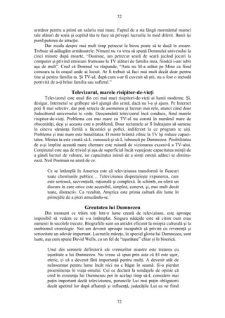 72
următor pentru a primi un salariu mai mare. Faptul de a sta lângă mormântul mamei
tale alături de soţia şi copilul tău te face să priveşti lucrurile în mod diferit. Banii îşi
pierd puterea de atracţie.
Dar zicala despre mai mult timp petrecut la birou poate să te ducă în eroare.
Trebuie să adăugăm următoarele: Nimeni nu va vrea să spună Domnului univesului la
cinci minute după moarte, “Doamne, am petrecut seară de seară jucând jocuri la
computer şi privind emisiuni frumoase la TV alături de familia mea, fiindcă i-am iubit
aşa de mult”. Cred că Domnul va răspunde, “Asta nu M-a arătat pe Mine ca fiind
comoara ta în oraşul unde ai locuit. Ar fi trebuit să faci mai mult decât doar pentru
tine şi pentru familia ta. Şi TV-ul, după cum s-ar fi cuvenit să ştii, nu a fost o metodă
potrivită de a-ţi hrăni familia sau sufletul.”
Televizorul, marele risipitor-de-vieţi
Televizorul este unul din cei mai mari risipitori-de-vieţi ai lumii moderne. Şi,
desigur, Internetul se grăbeşte să-l ajungă din urmă, dacă nu l-a şi ajuns. Pe Internet
poţi fi mai selectiv, dar poţi selecta de asemenea şi lucruri mai rele, atunci când doar
Judecătorul universului te vede. Deocamdată televizorul încă conduce, fiind marele
risipitor-de-vieţi. Problema cea mai mare cu TV-ul nu constă în numărul mare de
obscenităţi, deşi şi aceasta este o problemă. Doar reclamele ar fi îndeajuns să samene
în cineva sămânţa fertilă a lăcomiei şi poftei, indiferent la ce program te uiţi.
Problema şi mai mare este banalitatea. O minte hrănită zilnic la TV îşi reduce capaci-
tatea. Mintea ta este creată să-L cunoască şi să-L iubească pe Dumnezeu. Posibilitatea
de a-şi împlini această mare chemare este ruinată de vizionarea excesivă a TV-ului.
Conţinutul este aşa de trivial şi aşa de superficial încât veştejeşte capacitatea minţii de
a gândi lucruri de valoare, iar capacitatea inimii de a simţi emoţii adânci se diminu-
ează. Neil Postman ne arată de ce.
Ce se întâmplă în America este că televiziunea transformă în fleacuri
toate chestiunile publice… Televiziunea dispreţuieşte expunerea, care
este serioasă, secvenţială, raţională şi complexă. În schimb, ea oferă un
discurs în care orice este accesibil, simplist, concret, şi, mai mult decât
toate, distractiv. Ca rezultat, America este prima cultură din lume în
primejdie de a pieri amuzându-se.7
Greutatea lui Dumnezeu
Din moment ce trăim toţi într-o lume creată de televiziune, este aproape
imposibil să vedem ce ni s-a întâmplat. Singura nădejde este să citim cum erau
oamenii în secolele trecute. Biografiile sunt un antidot eficient la miopia culturală şi la
snobismul cronologic. Noi am devenit aproape incapabili să privim cu reverenţă şi
seriozitate un adevăr important. Lucrurile măreţe, în special gloria lui Dumnezeu, sunt
luate, aşa cum spune David Wells, cu un fel de “uşurătate” chiar şi în biserică.
Unul din semnele definitorii ale vremurilor noastre este tratarea cu
uşurătate a lui Dumnezeu. Nu vreau să spun prin asta că El este uşor,
eteric, ci că a devenit fără importanţă pentru mulţi. A devenit atât de
neînsemnat pentru lume încât nici nu e băgat în seamă. Şi-a pierdut
proeminenţa în viaţa omului. Cei ce declară la sondajele de opinie că
cred în existenţa lui Dumnezeu pot în acelaşi timp să-L considere mai
puţin important decât televiziunea, poruncile Lui mai puţin obligatorii
decât apetitul lor după afluenţă şi influenţă, judecăţile Lui ca ne fiind
72
 