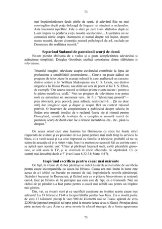 73
mai înspăimântătoare decât ştirile de seară, şi adevărul Său nu mai
convingător decât ceaţa dulceagă de linguşiri şi minciuni a reclamelor.
Asta înseamnă uşurătate. Este o stare pe care I-am atribuit-o după ce
L-am împins la periferia vieţii noastre secularizate… Uşurătatea nu ne
comunică nimic despre Dumnezeu ci numai despre noi înşine, despre
starea noastră, despre dispoziţia noastră psihologică de a-L exclude pe
Dumnezeu din realitatea noastră.8
Separând Sudanul de pantalonii scurţi de damă
Ne-am pierdut abilitatea de a vedea şi a gusta complexitatea adevărului şi
adâncimea simplităţii. Douglas Groothuis explică conexiunea dintre slăbiciune şi
televiziune.
Triumful imaginii televizate asupra cuvântului contribuie la lipsa de
profunzime a sensibilităţii postmoderne… Cineva nu poate adânci un
program de televiziune în aceeaşi măsură în care analizează un caracter
dintr-o scriere a lui William Shakespeare sau C. S. Lewis, sau dintr-o
alegorie a lui Blaise Pascal, sau dintr-un vers de poem al lui T. S. Elliot,
de exemplu ‘Dar soarta noastră se târăşte printre coaste uscate / pentru a
le păstra metafizica caldă.’ Nici un program de televiziune n-ar putea
rosti cu seriozitate un asemenea vers.. Ar fi o “televiziune proastă”—
prea abstractă, prea poetică, prea adâncă, nedistractivă… [Şi nu doar
atât] dar imaginile apar şi dispar şi reapar fără un context raţional
potrivit. O încercare de conştientizare a publicului despre sclavia în
Sudan este urmată imediat de o reclamă foarte vie şi ritmată pentru
Disneyland, urmată de invitaţia de a cumpăra o anumită marcă de
pantaloni scurţi de damă care fac o femeie irezistibilă, etc., etc., până la
dezgust.9
De aceea omul care vine înaintea lui Dumnezeu cu etica lui foarte strict
respectată de evitare şi cu protestul că n-a putut petrece mai mult timp la serviciu la
birou, ci a venit acasă şi s-a uitat împreună cu familia la televizor, probabil că nu va
scăpa de acuzaţia că şi-a risipit viaţa. Isus i-a mustrat pe ucenicii Săi cu cuvinte care i
se aplică uşor acestui om: “Chiar şi păcătoşii lucrează mult, evită păcatelele groso-
lane, se uită seara la TV, şi se distrează în zilele sfârşitului de săptămână. Cu ce
sunteţi mai deosebiţi decât ei?” (vezi Luca 6:32-34; Matei 5:47).
Inspirând sacrificiu pentru cauze mai mărunte
De fapt, în vreme de război păcătoşii se ridică la nivele remarcabile de sacrificiu
pentru cauze incomparabile cu cauza lui Hristos. Cauza cea mai înaltă în lume este
aceea de a-i izbăvi cu bucurie pe oameni de iad, împlinindu-le nevoile pământeşti,
făcându-i bucuroşi în Dumnezeu, şi făcând asta cu o plăcere binevoitoare şi serioasă
care-L face pe Hristos să fie perceput aşa cum este de fapt, ca o Comoară. Nici un
război de pe pământ n-a fost purtat pentru o cauză mai nobilă sau pentru un împărat
mai glorios.
Dar, vai, ce riscuri mari şi ce sacrificii curajoase au inspirat aceste cauze mai
mărunte! La 19 februarie 1944 a început bătălia pentru Iwo Jima. Era o insulă pustie
de vreo 13 kilometri pătraţi la vreo 900 de kilometri sud de Tokio, apărată de vreo
22000 de japonezi pregătiţi să lupte până la moarte (ceea ce au şi făcut). Protejau două
piste aeriene de care America avea nevoie în efortul strategic de a limita agresiunea
73
 