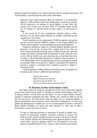 74
japoneză după Pearl Harbor şi de a păstra libertatea atât de scumpă americanilor. Era
o cauză înaltă, şi sacrificiul plin de curaj a fost extraordinar.
Statisticile dure arată sacrificiul făcut de batalionul 2 al colonelului
Johnson: 1400 de băieţi (mulţi încă adolescenţi) au aterizat în ziua-D;
288 de înlocuitori s-au adăugat în cursul bătăliei, în total 1688. Din
aceştia, 1511 au fost ucişi sau răniţi. Doar 177 au părăsit insula. Şi din
cei 177 rămaşi, 91 fuseseră răniţi cel puţin odată şi se întorseseră să
lupte.
A fost nevoie de 22 nave transportoare arhipline pentru a aduce
Divizia a 5-a pe insulă. Supravieţuitorii au încăput confortabil pe opt
vapoare care i-au evacuat.
Tinerii americani au ucis aproximativ 21000 de japonezi, dar pentru
asta au avut mai mult de 26000 de pierderi. A fost singura bătălie din
Pacific unde invadatorii au suferit pierderi mai mari decât apărătorii.
Trupele de Marină au luptat în Al Doilea Război Mondial timp de
patruzeci şi trei de luni. Şi totuşi într-o singură lună la Iwo Jima, au
avut o treime din numărul total de morţi. Au lăsat în urmă cele mai mari
cimitire din Pacific: aproape 6800 de morminte în total; coline de cruci
şi stele. Mii de familii n-au avut consolarea de a-şi lua rămas bun de la
cei dragi, ci doar informaţia abstractă că “soldatul a căzut la datorie” şi
a fost înmormântat într-o anumită parcelă, într-un şir purtând un număr
pe mormânt. Mike era în parcela 3, rândul 5, mormântul 694; Harlon în
parcela 4, rândul 6, mormântul 912; Franklin în parcela 8, rândul 7,
mormântul 2189.
Când mă gândesc la Mike, Harlon sau Franklin acolo, mă gândesc la
mesajul pe care cineva l-a dăltuit la uşa cimitirului:
Când te duci acasă
Spune-le din partea noastră
Că pentru ziua de mâine a ta
Noi ne-am dăruit ziua noastră de astăzi.10
O, Doamne, nu lăsa să-mi risipesc viaţa!
Sunt adânc mişcat de curajul şi carnagiul de la Iwo Jima. Când citesc paginile
acestei istorii, totul în mine strigă, “O, Doamne, nu mă lăsa să-mi risipesc viaţa!” Las’
să ajung la sfârşit—mai devreme sau mai târziu—în stare să spun familiei, bisericii,
oraşului şi oamenilor nemântuiţi din lume, “Pentru ziua voastră de mâine eu mi-am
dat ziua mea de azi. Nu doar pentru zilele de mâine care se succed pe pământ, ci
pentru nenumăratele zile ale bucuriei voastre fără hotar în Dumnezeu.” Cu cât m-am
gândit mai îndeaproape la soldaţii care au scris această pagină de istorie a celui de-al
Doilea Război Mondial, am simţit mai mult pasiunea ca viaţa mea să aibă o
însemnătate şi să pot muri cum se cuvine.
În timp ce dimineaţa ploioasă se transforma în amiază şi luptele înce-
puseră să contenească, numărul victimelor continua să crească. De
multe ori chiar sanitarii [medicii] mureau în timp ce încercau să salveze
vieţi. William Hoopes din Chattanooga şedea ghemuit lângă un medic
numit Kelly, care şi-a apropiat capul de un zid protector şi şi-a pus
pentru o secundă binoclul la ochi—pentru a zări un lunetist care semăna
74
 