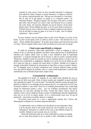 75
moartea în zona aceea. Exact în acea secundă lunetistul l-a împuşcat
prin mărul lui Adam. Hoopes, el însuşi farmacist, s-a luptat cu frenezie
să-i salveze viaţa prietenului său. “Mi-am scos forcepsul şi i l-am intro-
dus în rana de la gât pentru a-i prinde şi a-i compresa artera,” îşi
aminteşte Hoopes. “Sângele îi ţâşnea. Nu avea glas, însă ochii i se uitau
spre mine. Ştia că încerc să-i salvez viaţa. Am încercat tot ce s-a putut,
dar n-am reuşit. Am încercat. Sângele era aşa de lunecos. N-am putut
prinde artera. M-am străduit din greu, şi în tot acest timp el mă privea.
Ultimul lucru pe care l-a făcut în timp ce sângele curgea tot mai puţin a
fost să mă bată cu mâna pe spate ca şi cum ar fi spus, ‘Este în regulă,
mulţumesc.’ Apoi a murit.”11
În acest moment care-mi strânge inima aş dori să fiu Hoopes şi aş dori să fiu
Kelly. Aş dori să pot spune celor ce suferă şi celor ce pier, “Am încercat tot ce s-a
putut… M-am străduit din răsputeri.” Şi aş dori să pot spune celor din jurul meu când
voi muri, “Este în regulă. Pentru mine a trăi este Hristos şi a muri este un câştig.”
Când ceaţa superficială se risipeşte
În astfel de momente, când ceaţa superficială a vieţii se risipeşte şi văd ce
trebuie să fac cu adevărat pe pământ, mă doare inima când privesc la îndeletnicirile
mărunte care risipesc atâtea vieţi—şi chiar a mea. Gândiţi-vă doar la importanţa
sporturilor—o secţiune întreagă din ziar în fiecare zi. Dar nu există o secţiune pentru
Dumnezeu. Gândiţi-vă doar la resursele pe care le cheltuiţi pentru a vă face casa sau
grădina mai confortabile şi atrăgătoare. Gândiţi-vă la zecile de mii de dolari pe care
aţi fi gata să-i daţi pe o maşină mai bună decât vă trebuie. Gândiţi-vă la timpul şi
energia şi discuţiile referitoare la amuzament şi timp liber şi ceea ce numim “distrac-
ţie.” Şi adăugaţi acum la acestea computerul care recrează artificial însăşi jocurile
care sunt atât de departe de realitate; este ca o lume multi-stratificată a visurilor fără
semnificaţie care se întinde înspre neant, înspre nimic.
Consumaţi de vestimentaţie
Sau gândiţi-vă la haine. Ce tragedie să vezi atâţia tineri obsedaţi de ceea ce
portă sau de felul cum arată. Chiar şi tinerii creştini par incapabili să pună întrebări
mai semnificative decât “Ce-i rău în asta?” Nu întreabă: Hainele acestea mă ajută să-L
glorific pe Hristos? Îi vor îndrepta ele pe oameni spre El, vor vedea prin ele că El este
Comoara evidentă a vieţii mele? Scot ele în evidenţă personalitatea mea creată după
chipul lui Dumnezeu pentru a sluji… sau vor evidenţia sexualitatea? Sau lenea?
Credeţi-mă, nu sunt prea obsedat de haine. Există însă câteva motive destul de
radicale, motive care-L înalţă pe Hristos, pentru o îmbrăcăminte decentă. Rugămintea
mea este ca tu să fii, în marea modei—şi în a contra-modei (care este tot aşa de
puternică)—mai mult ca un delfin, decât ca o meduză.
Să trecem acum peste ce a scris o adolescentă ziarului Star Tribune din
Minneapolis ca răspuns la o scrisoare adresată editorului:
Ca adolescentă, ceea ce îmbraci este din păcate tot mai important. Dacă
e să fiu sinceră, chiar şi mie unele lucruri pe care le îmbrac mi se par
ofensatoare. Scrisoarea s-a referit la fete care se pot îmbrăca frumos şi
sensibil. Arătaţi-mi cum se poate asta, şi o voi face.
Multe din prietenele mele nu se simt confortabil cu ceea ce se poartă,
dar cu toate astea poartă şi ele ce poartă şi alţii. Câteodată nu merită
75
 