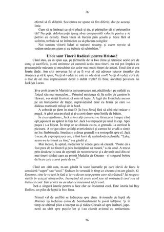 76
efortul să fii diferită. Societatea ne spune să fim diferiţi, dar pe aceeaşi
linie.
Cum să te îmbraci ca să-ţi placă şi ţie, şi părinţilor tăi şi prietenilor
tăi? Nu poţi. Adolescenţii ajung să-şi compromită valorile pentru a se
potrivi cu ceilalţi. Dacă vrem să trecem prin şcoală şi liceu fără să
suferim, trebuie să ne îmbrăcăm ca să placem colegilor.
Noi suntem viitorii lideri ai naţiunii noastre, şi avem nevoie să
vedem unde am ajuns şi ce trebuie să schimbăm.12
Unde sunt Tinerii Radicali pentru Hristos?
Când stau, ca să spun aşa, pe ţărmurile de la Iwo Jima şi retrăiesc acele ore de
curaj şi sacrificiu, şi-mi amintesc că oamenii aceia erau tineri, nu mă pot împăca cu
preocupările mărunte şi meschine ale celor mai mulţi tineri de astăzi. Unul din ei era
foarte tânăr. Am citit povestea lui şi aş fi vrut să mă adresez tuturor tinerilor din
America şi să le spun, Vreţi să vedeţi ce este cu adevărat cool? Vreţi să vedeţi ceva de
o mie de ori mai impresionant decât o dublă triplă? Ei bine, ascultaţi povestea lui
Jacklyn Lucas.
Şi-a croit drum în Marină la patrusprezece ani, păcălindu-i pe ceilalţi cu
fizicul său mai musculos… Primind misiunea să fie şofer de camion în
Hawaii, s-a simţit frustrat; el voia să lupte. A fugit din Honolulu ascuns
pe un transportor de trupe, supravieţuind doar cu hrana pe care i-o
dădeau marinarii miloşi de la bord.
A coborât pe ţărm în ziua-D [la Iwo Jima] fără să aibă nici măcar o
puşcă. A găsit una pe plajă şi şi-a croit drum spre liniile de bătaie.
În ziua următoare, Jack şi trei alţi camarazi se târau prin tranşee când
opt japonezi au apărut în faţa lor. Jack l-a împuşcat pe unul în cap. Apoi
puşca i s-a blocat. În timp ce se chinuia cu ea, o grenadă i-a aterizat la
picioare. A strigat către ceilalţi avertizându-i şi carnea lui crudă a simţit
pe loc fierbinţeala. Imediat o a doua grenadă s-a rostogolit spre el. Jack
Lucas, de şaptesprezece ani, a fost lovit de amândouă exploziile. “Luke,
acum s-a terminat cu tine,” s-a gândit el…
Mai încolo, la spital, medicilor le venea greu să creadă. “Poate că a
fost prea de tot tinerel şi prea încăpăţânat să moară,” a zis unul. A trecut
prin douăzeci şi una de operaţii de reconstrucţie şi a devenit unul din cei
mai tineri soldaţi care au primit Medalia de Onoare—şi singurul boboc
de liceu care a avut parte de ea.13
Când am citit asta, m-am gândit la toate lucrurile pe care elevii de liceu le
consideră “super” sau “cool.” Şedeam în verandă în timp ce citeam şi m-am gândit, O,
Doamne, cine le va ieşi în faţă şi le va da un scop pentru care să trăiască? Îşi risipesc
vieţile în extazul nimicurilor, încercând să arate cool sau să vorbească cool sau să
trăiască cool. Dar ei nici nu au idee ce înseamnă să fii cool.
Încă o singură istorie pentru a face clar ce înseamnă cool. Este istoria lui Ray
Dollins, un pilot de luptă la Iwo Jima.
Primul val de amfibii se îndreptau spre ţărm. Avioanele de luptă ale
Marinei îşi încheiau cursa de bombardament la joasă înălţime. Şi în
timp ce ultimul pilot a început să-şi ridice Corsair-ul spre înalturi, japo-
nezii au sărit spre puştile lor şi i-au ciuruit avionul cu antiaeriana.
76
 