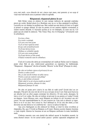 8
ceva mai mult—ceva dincolo de noi, cineva mai mare, mai puternic şi un scop al
vieţii mai înalt decât ceea ce puteam vedea în oglindă.
Răspunsul, răspunsul plutea în aer
Bob Dylan venea cu cântece în care mesaje indirecte de speranţă explodau
precis pe scenă, făcând aluzie la o Realitate care nu se va lăsa aşteptată la nesfârşit.
Lucrurile nu vor rămâne la nesfârşit aşa. Mai curând sau mai târziu cel lent va fi rapid
şi primul va ajunge ultimul. Şi asta nu pentru că noi suntem stăpânii existenţiali ai
soartei noastre absurde. Ci lucrurile acestea ni se vor întâmpla, că vrem sau nu. Cel
puţin aşa am simţit în cântecul, “The Times They Are A-Changing’” [Vremurile sunt
în schimbare].
S-a tras o linie,
S-a rostit o sentinţă,
Cel care este lent acum
Va fi cel mai rapid la urmă.
Şi aşa cum actualul prezent
Va fi mai târziu trecut,
Ordinea se schimbă repede.
Cel care este acum primul
Va fi mai târziu cel din urmă,
Fiindcă vremurile sunt în schimbare.
Cred că îi scotea din sărite pe existenţialişti să-l audă pe Dylan cum le risipeşte,
poate chiar fără să ştie, relativismul generalizat cu repetarea lui îndrăzneaţă,
“Răspunsul... Răspunsul” din hit-ul bombă, “Blowin’ in the Wind” [Pluteşte în vânt].
De câte ori trebuie cineva să privească în sus
Pentru a vedea cerul?
Da, şi câte urechi trebuie să aibă cineva
Pentru a auzi pe oameni cum plâng?
Da, şi câţi trebuie să moară
Până când el va şti că prea mulţi au murit?
Răspunsul, prietene, pluteşte în vânt,
Răspunsul pluteşte în vânt.
De câte ori poate privi cineva în sus fără să vadă cerul? Există deci un cer
deasupra. Poţi privi de zece mii de ori în sus şi să spui că nu-l vezi. Însă acest lucru nu
are absolut nici un efect asupra existenţei lui obiective. El este acolo, deasupra. Şi
într-o zi tu îl vei vedea. De câte ori trebuie să priveşti în sus pentru a-l vedea? Există
un răspuns. Acest Răspuns unic, acest Răspuns nu trebuie tu să-l inventezi sau să-l
creezi. Nu este responsabilitatea ta. El este exterior ţie. Este real şi obiectiv şi sigur.
Într-o zi tu îl vei auzi. Nu-l creezi tu. Nu-l defineşti tu. El îţi vine din afară, şi mai
devreme sau mai târziu te vei conforma lui—sau te vei pleca în faţa lui.
Aşa ceva înţelegeam eu din cântecul lui Dylan, şi totul în mine reverbera şi
răspundea, Da, aşa e! Există un Răspuns cu R mare. Ratarea acestui răspuns însemna
o viaţă risipită. Găsirea lui însemna să am un Răspuns unificator la toate întrebările
mele.
Cărăruia maronie care suia dealul din tabloul aşezat în bucătăria noastră, îşi
urma drumul sinuos—în tot cursul anilor şaizeci—printre capcanele atrăgătoare ale
8
 