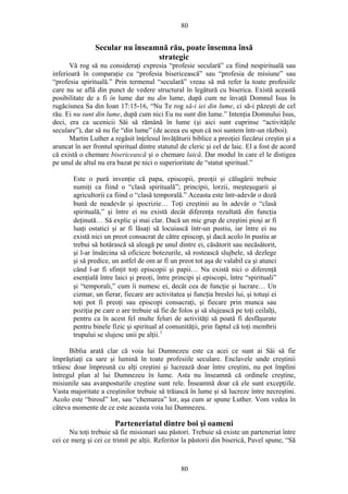 80
Secular nu înseamnă rău, poate însemna însă
strategic
Vă rog să nu consideraţi expresia “profesie seculară” ca fiind nespirituală sau
inferioară în comparaţie cu “profesia bisericească” sau “profesia de misiune” sau
“profesia spirituală.” Prin termenul “seculară” vreau să mă refer la toate profesiile
care nu se află din punct de vedere structural în legătură cu biserica. Există această
posibilitate de a fi în lume dar nu din lume, după cum ne învaţă Domnul Isus în
rugăciunea Sa din Ioan 17:15-16, “Nu Te rog să-i iei din lume, ci să-i păzeşti de cel
rău. Ei nu sunt din lume, după cum nici Eu nu sunt din lume.” Intenţia Domnului Isus,
deci, era ca ucenicii Săi să rămână în lume (şi aici sunt cuprinse “activităţile
seculare”), dar să nu fie “din lume” (de aceea eu spun că noi suntem într-un război).
Martin Luther a regăsit înţelesul învăţăturii biblice a preoţiei fiecărui creştin şi a
aruncat în aer frontul spiritual dintre statutul de cleric şi cel de laic. El a fost de acord
că există o chemare bisericească şi o chemare laică. Dar modul în care el le distigea
pe unul de altul nu era bazat pe nici o superioritate de “statut spiritual.”
Este o pură invenţie că papa, episcopii, preoţii şi călugării trebuie
numiţi ca fiind o “clasă spirituală”; principii, lorzii, meşteşugarii şi
agricultorii ca fiind o “clasă temporală.” Aceasta este într-adevăr o doză
bună de neadevăr şi ipocrizie… Toţi creştinii au în adevăr o “clasă
spirituală,” şi între ei nu există decât diferenţa rezultată din funcţia
deţinută… Să explic şi mai clar. Dacă un mic grup de creştini pioşi ar fi
luaţi ostatici şi ar fi lăsaţi să locuiască într-un pustiu, iar între ei nu
există nici un preot consacrat de către episcop, şi dacă acolo în pustiu ar
trebui să hotărască să aleagă pe unul dintre ei, căsătorit sau necăsătorit,
şi l-ar însărcina să oficieze botezurile, să rostească slujbele, să dezlege
şi să predice, un astfel de om ar fi un preot tot aşa de valabil ca şi atunci
când l-ar fi sfinţit toţi episcopii şi papii… Nu există nici o diferenţă
esenţială între laici şi preoţi, între principi şi episcopi, între “spirituali”
şi “temporali,” cum îi numesc ei, decât cea de funcţie şi lucrare… Un
cizmar, un fierar, fiecare are activitatea şi funcţia breslei lui, şi totuşi ei
toţi pot fi preoţi sau episcopi consacraţi, şi fiecare prin munca sau
poziţia pe care o are trebuie să fie de folos şi să slujească pe toţi ceilalţi,
pentru ca în acest fel multe feluri de activităţi să poată fi desfăşurate
pentru binele fizic şi spiritual al comunităţii, prin faptul că toţi membrii
trupului se slujesc unii pe alţii.1
Biblia arată clar că voia lui Dumnezeu este ca acei ce sunt ai Săi să fie
împrăştiaţi ca sare şi lumină în toate profesiile seculare. Enclavele unde creştinii
trăiesc doar împreună cu alţi creştini şi lucrează doar între creştini, nu pot împlini
întregul plan al lui Dumnezeu în lume. Asta nu înseamnă că ordinele creştine,
misiunile sau avanposturile creştine sunt rele. Înseamnă doar că ele sunt excepţiile.
Vasta majoritate a creştinilor trebuie să trăiască în lume şi să lucreze între necreştini.
Acolo este “biroul” lor, sau “chemarea” lor, aşa cum ar spune Luther. Vom vedea în
câteva momente de ce este aceasta voia lui Dumnezeu.
Parteneriatul dintre boi şi oameni
Nu toţi trebuie să fie misionari sau păstori. Trebuie să existe un parteneriat între
cei ce merg şi cei ce trimit pe alţii. Referitor la păstorii din biserică, Pavel spune, “Să
80
 