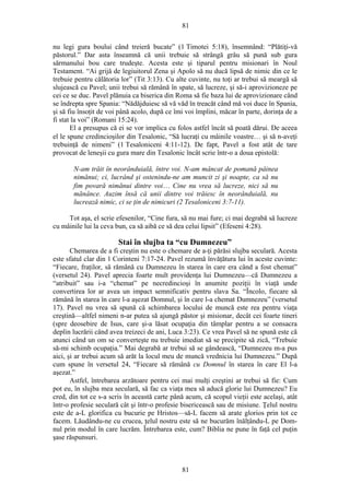 81
nu legi gura boului când treieră bucate” (1 Timotei 5:18), însemnând: “Plătiţi-vă
păstorul.” Dar asta înseamnă că unii trebuie să strângă grâu să pună sub gura
sărmanului bou care trudeşte. Acesta este şi tiparul pentru misionari în Noul
Testament. “Ai grijă de legiuitorul Zena şi Apolo să nu ducă lipsă de nimic din ce le
trebuie pentru călătoria lor” (Tit 3:13). Cu alte cuvinte, nu toţi ar trebui să meargă să
slujească cu Pavel; unii trebui să rămână în spate, să lucreze, şi să-i aprovizioneze pe
cei ce se duc. Pavel plănuia ca biserica din Roma să fie baza lui de aprovizionare când
se îndrepta spre Spania: “Nădăjduiesc să vă văd în treacăt când mă voi duce în Spania,
şi să fiu însoţit de voi până acolo, după ce îmi voi împlini, măcar în parte, dorinţa de a
fi stat la voi” (Romani 15:24).
El a presupus că ei se vor implica cu folos astfel încât să poată dărui. De aceea
el le spune credincioşilor din Tesalonic, “Să lucraţi cu mâinile voastre… şi să n-aveţi
trebuinţă de nimeni” (1 Tesaloniceni 4:11-12). De fapt, Pavel a fost atât de tare
provocat de leneşii cu gura mare din Tesalonic încât scrie într-o a doua epistolă:
N-am trăit în neorânduială, între voi. N-am mâncat de pomană pâinea
nimănui; ci, lucrând şi ostenindu-ne am muncit zi şi noapte, ca să nu
fim povară nimănui dintre voi… Cine nu vrea să lucreze, nici să nu
mănânce. Auzim însă că unii dintre voi trăiesc în neorânduială, nu
lucrează nimic, ci se ţin de nimicuri (2 Tesaloniceni 3:7-11).
Tot aşa, el scrie efesenilor, “Cine fura, să nu mai fure; ci mai degrabă să lucreze
cu mâinile lui la ceva bun, ca să aibă ce să dea celui lipsit” (Efeseni 4:28).
Stai în slujba ta “cu Dumnezeu”
Chemarea de a fi creştin nu este o chemare de a-ţi părăsi slujba seculară. Acesta
este sfatul clar din 1 Corinteni 7:17-24. Pavel rezumă învăţătura lui în aceste cuvinte:
“Fiecare, fraţilor, să rămână cu Dumnezeu în starea în care era când a fost chemat”
(versetul 24). Pavel aprecia foarte mult providenţa lui Dumnezeu—că Dumnezeu a
“atribuit” sau i-a “chemat” pe necredincioşi în anumite poziţii în viaţă unde
convertirea lor ar avea un impact semnificativ pentru slava Sa. “Încolo, fiecare să
rămână în starea în care l-a aşezat Domnul, şi în care l-a chemat Dumnezeu” (versetul
17). Pavel nu vrea să spună că schimbarea locului de muncă este rea pentru viaţa
creştină—altfel nimeni n-ar putea să ajungă păstor şi misionar, decât cei foarte tineri
(spre deosebire de Isus, care şi-a lăsat ocupaţia din tâmplar pentru a se consacra
deplin lucrării când avea treizeci de ani, Luca 3:23). Ce vrea Pavel să ne spună este că
atunci când un om se converteşte nu trebuie imediat să se precipite să zică, “Trebuie
să-mi schimb ocupaţia.” Mai degrabă ar trebui să se gândească, “Dumnezeu m-a pus
aici, şi ar trebui acum să arăt la locul meu de muncă vrednicia lui Dumnezeu.” După
cum spune în versetul 24, “Fiecare să rămână cu Domnul în starea în care El l-a
aşezat.”
Astfel, întrebarea arzătoare pentru cei mai mulţi creştini ar trebui să fie: Cum
pot eu, în slujba mea seculară, să fac ca viaţa mea să aducă glorie lui Dumnezeu? Eu
cred, din tot ce s-a scris în această carte până acum, că scopul vieţii este acelaşi, atât
într-o profesie seculară cât şi într-o profesie bisericească sau de misiune. Ţelul nostru
este de a-L glorifica cu bucurie pe Hristos—să-L facem să arate glorios prin tot ce
facem. Lăudându-ne cu crucea, ţelul nostru este să ne bucurăm înălţându-L pe Dom-
nul prin modul în care lucrăm. Întrebarea este, cum? Biblia ne pune în faţă cel puţin
şase răspunsuri.
81
 