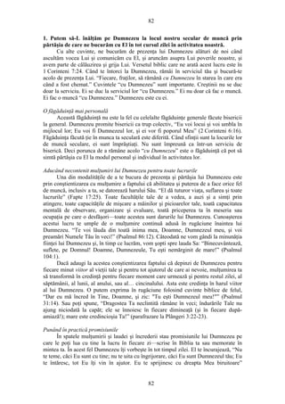 82
1. Putem să-L înălţăm pe Dumnezeu la locul nostru secular de muncă prin
părtăşia de care ne bucurăm cu El în tot cursul zilei în activitatea noastră.
Cu alte cuvinte, ne bucurăm de prezenţa lui Dumnezeu alături de noi când
ascultăm vocea Lui şi comunicăm cu El, şi aruncăm asupra Lui poverile noastre, şi
avem parte de călăuzirea şi grija Lui. Versetul biblic care ne arată acest lucru este în
1 Corinteni 7:24. Când te întorci la Dumnezeu, rămâi în serviciul tău şi bucură-te
acolo de prezenţa Lui. “Fiecare, fraţilor, să rămână cu Dumnezeu în starea în care era
când a fost chemat.” Cuvintele “cu Dumnezeu” sunt importante. Creştinii nu se duc
doar la serviciu. Ei se duc la serviciul lor “cu Dumnezeu.” Ei nu doar că fac o muncă.
Ei fac o muncă “cu Dumnezeu.” Dumnezeu este cu ei.
O făgăduinţă mai personală
Această făgăduinţă nu este la fel cu celelalte făgăduinţe generale făcute bisericii
la general. Dumnezeu promite bisericii ca trup colectiv, “Eu voi locui şi voi umbla în
mijlocul lor; Eu voi fi Dumnezeul lor, şi ei vor fi poporul Meu” (2 Corinteni 6:16).
Făgăduinţa făcută ţie în munca ta seculară este diferită. Când sfinţii sunt la locurile lor
de muncă seculare, ei sunt împrăştiaţi. Nu sunt împreună ca într-un serviciu de
biserică. Deci porunca de a rămâne acolo “cu Dumnezeu” este o făgăduinţă că pot să
simtă părtăşia cu El la modul personal şi individual în activitatea lor.
Aducând necontenit mulţumiri lui Dumnezeu pentru toate lucrurile
Una din modalităţile de a te bucura de prezenţa şi părtăşia lui Dumnezeu este
prin conştientizarea cu mulţumire a faptului că abilitatea şi puterea de a face orice fel
de muncă, inclusiv a ta, se datorează harului Său. “El dă tuturor viaţa, suflarea şi toate
lucrurile” (Fapte 17:25). Toate facultăţile tale de a vedea, a auzi şi a simţi prin
atingere, toate capacităţile de mişcare a mâinilor şi picioarelor tale, toată capacitatea
mentală de observare, organizare şi evaluare, toată priceperea ta în meseria sau
ocupaţia pe care o desfăşori—toate acestea sunt darurile lui Dumnezeu. Cunoaşterea
acestui lucru te umple de o mulţumire continuă adusă în rugăciune înaintea lui
Dumnezeu. “Te voi lăuda din toată inima mea, Doamne, Dumnezeul meu, şi voi
preamări Numele Tău în veci!” (Psalmul 86:12). Câteodată ne vom gândi la minunăţia
fiinţei lui Dumnezeu şi, în timp ce lucrăm, vom şopti spre lauda Sa: “Binecuvântează,
suflete, pe Domnul! Doamne, Dumnezeule, Tu eşti nemărginit de mare!” (Psalmul
104:1).
Dacă adaugi la acestea conştientizarea faptului că depinzi de Dumnezeu pentru
fiecare minut viitor al vieţii tale şi pentru tot ajutorul de care ai nevoie, mulţumirea ta
să transformă în credinţă pentru fiecare moment care urmează şi pentru restul zilei, al
săptămânii, al lunii, al anului, sau al… cincinalului. Asta este credinţa în harul viitor
al lui Dumnezeu. O putem exprima în rugăciune folosind cuvinte biblice de felul,
“Dar eu mă încred în Tine, Doamne, şi zic: "Tu eşti Dumnezeul meu!"” (Psalmul
31:14). Sau poţi spune, “Dragostea Ta neclintită rămâne în veci; îndurările Tale nu
ajung niciodată la capăt; ele se înnoiesc în fiecare dimineaţă (şi în fiecare după-
amiază!); mare este credincioşia Ta!” (parafrazare la Plângeri 3:22-23).
Punând în practică promisiunile
În spatele mulţumirii şi laudei şi încrederii stau promisiunile lui Dumnezeu pe
care le poţi lua cu tine la lucru în fiecare zi—scrise în Biblia ta sau memorate în
mintea ta. În acest fel Dumnezeu îţi vorbeşte în tot timpul zilei. El te încurajează, “Nu
te teme, căci Eu sunt cu tine; nu te uita cu îngrijorare, căci Eu sunt Dumnezeul tău; Eu
te întăresc, tot Eu îţi vin în ajutor. Eu te sprijinesc cu dreapta Mea biruitoare”
82
 