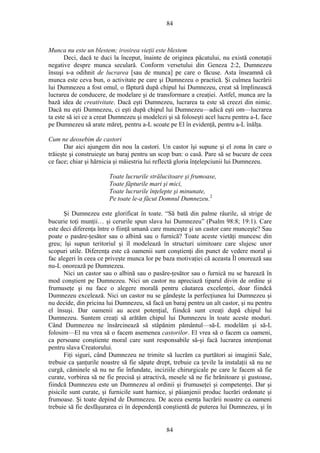 84
Munca nu este un blestem; irosirea vieţii este blestem
Deci, dacă te duci la început, înainte de originea păcatului, nu există conotaţii
negative despre munca seculară. Conform versetului din Geneza 2:2, Dumnezeu
însuşi s-a odihnit de lucrarea [sau de munca] pe care o făcuse. Asta înseamnă că
munca este ceva bun, o activitate pe care şi Dumnezeu o practică. Şi culmea lucrării
lui Dumnezeu a fost omul, o făptură după chipul lui Dumnezeu, creat să împlinească
lucrarea de conducere, de modelare şi de transformare a creaţiei. Astfel, munca are la
bază idea de creativitate. Dacă eşti Dumnezeu, lucrarea ta este să creezi din nimic.
Dacă nu eşti Dumnezeu, ci eşti după chipul lui Dumnezeu—adică eşti om—lucrarea
ta este să iei ce a creat Dumnezeu şi modelezi şi să foloseşti acel lucru pentru a-L face
pe Dumnezeu să arate măreţ, pentru a-L scoate pe El în evidenţă, pentru a-L înălţa.
Cum ne deosebim de castori
Dar aici ajungem din nou la castori. Un castor îşi supune şi el zona în care o
trăieşte şi construieşte un baraj pentru un scop bun: o casă. Pare să se bucure de ceea
ce face; chiar şi hărnicia şi măiestria lui reflectă gloria înţelepciunii lui Dumnezeu.
Toate lucrurile strălucitoare şi frumoase,
Toate făpturile mari şi mici,
Toate lucrurile înţelepte şi minunate,
Pe toate le-a făcut Domnul Dumnezeu.2
Şi Dumnezeu este glorificat în toate. “Să bată din palme râurile, să strige de
bucurie toţi munţii… şi cerurile spun slava lui Dumnezeu” (Psalm 98:8; 19:1). Care
este deci diferenţa între o fiinţă umană care munceşte şi un castor care munceşte? Sau
poate o pasăre-ţesător sau o albină sau o furnică? Toate aceste vietăţi muncesc din
greu; îşi supun teritoriul şi îl modelează în structuri uimitoare care slujesc unor
scopuri utile. Diferenţa este că oamenii sunt conştienţi din punct de vedere moral şi
fac alegeri în ceea ce priveşte munca lor pe baza motivaţiei că aceasta Îl onorează sau
nu-L onorează pe Dumnezeu.
Nici un castor sau o albină sau o pasăre-ţesător sau o furnică nu se bazează în
mod conştient pe Dumnezeu. Nici un castor nu apreciază tiparul divin de ordine şi
frumuseţe şi nu face o alegere morală pentru căutarea excelenţei, doar fiindcă
Dumnezeu excelează. Nici un castor nu se gândeşte la perfecţiunea lui Dumnezeu şi
nu decide, din pricina lui Dumnezeu, să facă un baraj pentru un alt castor, şi nu pentru
el însuşi. Dar oamenii au acest potenţial, fiindcă sunt creaţi după chipul lui
Dumnezeu. Suntem creaţi să arătăm chipul lui Dumnezeu în toate aceste moduri.
Când Dumnezeu ne însărcinează să stâpănim pământul—să-L modelăm şi să-L
folosim—El nu vrea să o facem asemenea castorilor. El vrea să o facem ca oameni,
ca persoane conştiente moral care sunt responsabile să-şi facă lucrarea intenţionat
pentru slava Creatorului.
Fiţi siguri, când Dumnezeu ne trimite să lucrăm ca purtători ai imaginii Sale,
trebuie ca şanţurile noastre să fie săpate drept, trebuie ca ţevile la instalaţii să nu ne
curgă, căminele să nu ne fie înfundate, inciziile chirurgicale pe care le facem să fie
curate, vorbirea să ne fie precisă şi atractivă, mesele să ne fie hrănitoare şi gustoase,
fiindcă Dumnezeu este un Dumnezeu al ordinii şi frumuseţei şi competenţei. Dar şi
pisicile sunt curate, şi furnicile sunt harnice, şi păianjenii produc lucrări ordonate şi
frumoase. Şi toate depind de Dumnezeu. De aceea esenţa lucrării noastre ca oameni
trebuie să fie desfăşurarea ei în dependenţă conştientă de puterea lui Dumnezeu, şi în
84
 