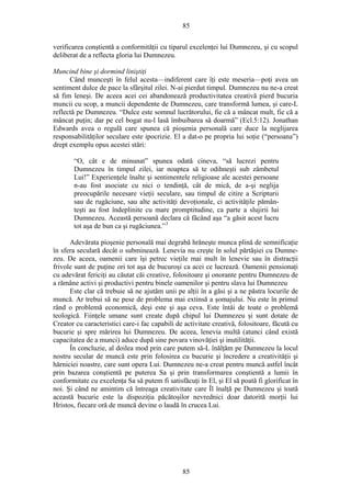 85
verificarea conştientă a conformităţii cu tiparul excelenţei lui Dumnezeu, şi cu scopul
deliberat de a reflecta gloria lui Dumnezeu.
Muncind bine şi dormind liniştiţi
Când munceşti în felul acesta—indiferent care îţi este meseria—poţi avea un
sentiment dulce de pace la sfârşitul zilei. N-ai pierdut timpul. Dumnezeu nu ne-a creat
să fim leneşi. De aceea acei cei abandonează productivitatea creativă pierd bucuria
muncii cu scop, a muncii dependente de Dumnezeu, care transformă lumea, şi care-L
reflectă pe Dumnezeu. “Dulce este somnul lucrătorului, fie că a mâncat mult, fie că a
mâncat puţin; dar pe cel bogat nu-l lasă îmbuibarea să doarmă” (Ecl.5:12). Jonathan
Edwards avea o regulă care spunea că pioşenia personală care duce la neglijarea
responsabilităţilor seculare este ipocrizie. El a dat-o pe propria lui soţie (“persoana”)
drept exemplu opus acestei stări:
“O, cât e de minunat” spunea odată cineva, “să lucrezi pentru
Dumnezeu în timpul zilei, iar noaptea să te odihneşti sub zâmbetul
Lui!” Experienţele înalte şi sentimentele religioase ale acestei persoane
n-au fost asociate cu nici o tendinţă, cât de mică, de a-şi neglija
preocupările necesare vieţii seculare, sau timpul de citire a Scripturii
sau de rugăciune, sau alte activităţi devoţionale, ci activităţile pămân-
teşti au fost îndeplinite cu mare promptitudine, ca parte a slujirii lui
Dumnezeu. Această persoană declara că făcând aşa “a găsit acest lucru
tot aşa de bun ca şi rugăciunea.”3
Adevărata pioşenie personală mai degrabă hrăneşte munca plină de semnificaţie
în sfera seculară decât o subminează. Lenevia nu creşte în solul părtăşiei cu Dumne-
zeu. De aceea, oamenii care îşi petrec vieţile mai mult în lenevie sau în distracţii
frivole sunt de puţine ori tot aşa de bucuroşi ca acei ce lucrează. Oamenii pensionaţi
cu adevărat fericiţi au căutat căi creative, folositoare şi onorante pentru Dumnezeu de
a rămâne activi şi productivi pentru binele oamenilor şi pentru slava lui Dumnezeu
Este clar că trebuie să ne ajutăm unii pe alţii în a găsi şi a ne păstra locurile de
muncă. Ar trebui să ne pese de problema mai extinsă a şomajului. Nu este în primul
rând o problemă economică, deşi este şi aşa ceva. Este întâi de toate o problemă
teologică. Fiinţele umane sunt create după chipul lui Dumnezeu şi sunt dotate de
Creator cu caracteristici care-i fac capabili de activitate creativă, folositoare, făcută cu
bucurie şi spre mărirea lui Dumnezeu. De aceea, lenevia multă (atunci când există
capacitatea de a munci) aduce după sine povara vinovăţiei şi inutilităţii.
În concluzie, al doilea mod prin care putem să-L înălţăm pe Dumnezeu la locul
nostru secular de muncă este prin folosirea cu bucurie şi încredere a creativităţii şi
hărniciei noastre, care sunt opera Lui. Dumnezeu ne-a creat pentru muncă astfel încât
prin bazarea conştientă pe puterea Sa şi prin transformarea conştientă a lumii în
conformitate cu excelenţa Sa să putem fi satisfăcuţi în El, şi El să poată fi glorificat în
noi. Şi când ne amintim că întreaga creativitate care Îl înalţă pe Dumnezeu şi toată
această bucurie este la dispoziţia păcătoşilor nevrednici doar datorită morţii lui
Hristos, fiecare oră de muncă devine o laudă în crucea Lui.
85
 