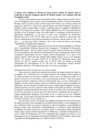 86
3. Putem să-L înălţăm pe Hristos la locul nostru secular de muncă când el
confirmă şi sporeşte imaginea gloriei lui Hristos despre care oamenii aud din
Evanghelia scrisă.
Nu are rost să subliniem mai mult decât trebuie valoarea muncii seculare. Ea nu
este ca Evanghelia. Prin ea însăşi, munca în domeniile seculare nu mântuie pe nimeni.
Da fapt, dacă nu rostim şi nişte cuvinte despre Isus Hristos, nu vom trezi uimirea în
legătură cu gloria Lui. Acesta este motivul pentru care Noul Testament numeşte cu
modestie munca noastră drept o cinste, o podoabă pentru Evanghelie. Adresându-se
robilor, Pavel spune că ei trebuie “să fie supuşi stăpânilor lor, să le fie pe plac în toate
lucrurile, să nu le întoarcă vorba, să nu fure nimic, ci totdeauna să dea dovadă de o
desăvârşită credincioşie, ca să facă în totul cinste învăţăturii lui Dumnezeu,
Mântuitorul nostru” (Tit 2:9-10). Ideea aici nu este de susţinere a sclaviei (pe care
Pavel o subminează în mod indirect numindu-l pe Onisim, sclavul convertit, “nu… un
rob, ci… un frate prea iubit,” Filimon v.16), ci de a arăta că felul în care lucrăm
“împodobeşte” învăţătura lui Dumnezeu.
Folosind o altă imagine, munca noastră nu este mireasa cea drăguţă, ci coroniţa
care o împodobeşte. Mireasa frumoasă este Evanghelia—“învăţătura lui Dumnezeu,
Mântuitorul nostru.” Deci un înţeles crucial al muncii noastre seculare este că modul
în care o desfăşurăm sau măreşte sau diminuează în faţa necredincioşilor atractivitatea
Evangheliei propovăduite de noi. Evident, facem presupunerea că ei ştiu că noi
suntem creştini. Totul este însă degeaba dacă faptele noastre nu au ce să “împodo-
bească.” Să credem că munca noastră Îl va glorifica pe Dumnezeu atunci când
oamenii nu ştiu că suntem creştini este ca atunci când am admira o reclamă
extraordinar de convingătoare la TV dar care nu menţionează nicăieri numele
produsului. Oamenii vor fi impresionaţi, dar nu vor şti ce să cumpere.
Îndepărtarea pietrelor de poticnire din calea credinţei
Mai este un loc unde Pavel exprimă rolul modest al muncii noastre în relaţie cu
Evanghelia. În 1 Tesaloniceni 4:11 el spune bisericii, “Să căutaţi să trăiţi liniştiţi, să
vă vedeţi de treburi, şi să lucraţi cu mâinile voastre, cum v-am sfătuit, şi astfel, să vă
purtaţi cuviincios cu cei de afară, şi să n-aveţi trebuinţă de nimeni.” Aici nu se spune
că munca noastră va mântui pe cineva. Ci dacă lucrăm cum se cuvine, obstacolele vor
dispărea. Cu alte cuvinte, munca corectă şi cinstită nu este tot una cu Evanghelia lui
Dumnezeu, însă un vânzător de maşini escroc este o pată asupra Evanghelei şi pune o
piatră de poticnire în calea vederii de către oameni a frumuseţii lui Hristos. Şi trândă-
via poate fi o piatră de poticnire mai mare ca crima. Este bine să fie cunoscuţi creştinii
la locul lor de muncă ca unii la care să te duci când ai o problemă, dar nu când ai o
situaţie profesională complexă? N-ar trebui să fie o situaţie de sau–sau. Mandatul
biblic este: “Orice faceţi, să faceţi din toată inima, ca pentru Domnul, nu ca pentru
oameni” (Coloseni 3:23; cf. Efeseni 6:7).
Deci al treilea mod în care putem să-L înălţăm pe Hristos la locul nostru secular
de muncă este prin a avea standarde de excelenţă atât de înalte şi o aşa integritate şi o
aşa amabilitate încât să nu punem obstacole în calea Evangheliei, ci mai degrabă să
atragem atenţia către frumuseţea atotsatisfăcătoare a lui Hristos. Când împodobim
Evanghelia cu munca noastră, nu ne risipim vieţile. Şi când ţinem minte că podoaba
însăşi (adică munca noastră dependentă de Dumnezeu, modelată de Dumnezeu şi
care-L înalţă pe Dumnezeu) ne-a fost cumpărată prin sângele lui Hristos, şi că
frumuseţea pe care o împodobim este însăşi Evanghelia morţii lui Hristos, atunci chiar
şi podoaba noastră plăpândă devine o laudă în crucea lui Hristos.
86
 