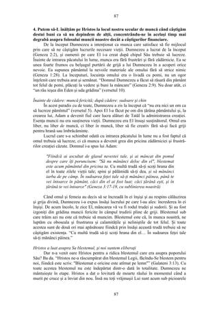 87
4. Putem să-L înălţăm pe Hristos la locul nostru secular de muncă când câştigăm
destui bani ca să nu depindem de alţii, concentrându-ne în acelaşi timp mai
degrabă asupra folosului muncii noastre decât a câştigurilor financiare.
De la început Dumnezeu a intenţionat ca munca care satisface să fie mijlocul
prin care să ne câştigăm lucrurile necesare vieţii. Dumnezeu a lucrat de la început
(Geneza 2:2), şi oamenii pe care El i-a creat după chipul Său trebuie să lucreze.
Înainte de intrarea păcatului în lume, munca era fără frustrări şi fără zădărnicie. Ea se
unea foarte frumos cu belşugul purtării de grijă a lui Dumnezeu în a acoperi orice
nevoie. Ea supunea pământul la nevoile materiale ale omului fără să strice nimic
(Geneza 1:28). La începuturi, locuinţa omului era o livadă cu pomi, nu un ogor
înţelenit care trebuia arat şi semănat. “Domnul Dumnezeu a făcut să răsară din pământ
tot felul de pomi, plăcuţi la vedere şi buni la mâncare” (Geneza 2:9). Nu doar atât, ci
“un râu ieşea din Eden şi uda grădina” (versetul 10).
Înainte de cădere: muncă fericită; după cădere: sudoare şi chin
În acest paradis cu de toate, Dumnezeu a zis la început că “nu era nici un om ca
să lucreze pămîntul” (versetul 5). Apoi El l-a făcut pe om din ţărâna pământului şi, la
crearea lui, Adam a devenit fiul care lucra alături de Tatăl la administrarea creaţiei.
Esenţa muncii nu era susţinerea vieţii. Dumnezeu era El însuşi susţinătorul. Omul era
liber, nu liber de muncă, ci liber în muncă, liber să fie creativ fără să-şi facă griji
pentru hrană sau îmbrăcăminte.
Lucrul care s-a schimbat odată cu intrarea păcatului în lume nu a fost faptul că
omul trebuia să lucreze, ci că munca a devenit grea din pricina zădărniciei şi frustră-
rilor creaţiei căzute. Domnul i-a spus lui Adam:
"Fiindcă ai ascultat de glasul nevestei tale, şi ai mâncat din pomul
despre care îţi poruncisem: "Să nu mănânci deloc din el", blestemat
este acum pământul din pricina ta. Cu multă trudă să-ţi scoţi hrana din
el în toate zilele vieţii tale; spini şi pălămidă să-ţi dea, şi să mănânci
iarba de pe câmp. În sudoarea feţei tale să-ţi mănânci pâinea, până te
vei întoarce în pământ, căci din el ai fost luat; căci ţărână eşti, şi în
ţărână te vei întoarce" (Geneza 3:17-19, cu sublinierea noastră)
Când omul şi femeia au decis să se încreadă în ei înşişi şi au respins călăuzirea
şi grija divină, Dumnezeu i-a expus însăşi lucrului pe care l-au ales: încrederea în ei
înşişi. De acum încolo, le zice El, mâncarea vă va fi rodul trudei şi sudorii. Şi au fost
izgoniţi din grădina muncii fericite în câmpul trudirii pline de griji. Blestemul sub
care trăim azi nu este că trebuie să muncim. Blestemul este că, în munca noastră, ne
luptăm cu oboseala şi frustrarea şi calamităţile şi neliniştile de tot felul. Şi toate
acestea sunt de două ori mai apăsătoare fiindcă prin însăşi această trudă trebuie să ne
câştigăm existenţa. “Cu multă trudă să-ţi scoţi hrana din el… În sudoarea feţei tale
să-ţi mănânci pâinea.”
Hristos a luat asupra Sa blestemul, şi noi suntem eliberaţi
Dar n-a venit oare Hristos pentru a ridica blestemul care era asupra poporului
Său? Ba da. “Hristos ne-a răscumpărat din blestemul Legii, făcîndu-Se blestem pentru
noi, fiindcă este scris: "Blestemat e oricine este atîrnat pe lemn"” (Galateni 3:13). Cu
toate acestea blestemul nu este îndepărtat dintr-o dată în totalitate. Dumnezeu ne
mântuieşte în etape. Hristos a dat o lovitură de moarte răului în momentul când a
murit pe cruce şi a înviat din nou. Însă nu toţi vrăjmaşii Lui sunt acum sub picioarele
87
 