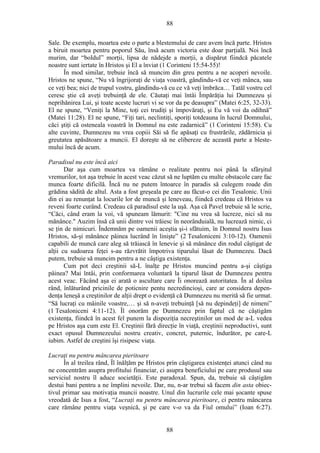88
Sale. De exemplu, moartea este o parte a blestemului de care avem încă parte. Hristos
a biruit moartea pentru poporul Său, însă acum victoria este doar parţială. Noi încă
murim, dar “boldul” morţii, lipsa de nădejde a morţii, a dispărut fiindcă păcatele
noastre sunt iertate în Hristos şi El a înviat (1 Corinteni 15:54-55)!
În mod similar, trebuie încă să muncim din greu pentru a ne acoperi nevoile.
Hristos ne spune, “Nu vă îngrijoraţi de viaţa voastră, gândindu-vă ce veţi mânca, sau
ce veţi bea; nici de trupul vostru, gândindu-vă cu ce vă veţi îmbrăca… Tatăl vostru cel
ceresc ştie că aveţi trebuinţă de ele. Căutaţi mai întâi Împărăţia lui Dumnezeu şi
neprihănirea Lui, şi toate aceste lucruri vi se vor da pe deasupra” (Matei 6:25, 32-33).
El ne spune, “Veniţi la Mine, toţi cei trudiţi şi împovăraţi, şi Eu vă voi da odihnă”
(Matei 11:28). El ne spune, “Fiţi tari, neclintiţi, sporiţi totdeauna în lucrul Domnului,
căci ştiţi că osteneala voastră în Domnul nu este zadarnică” (1 Corinteni 15:58). Cu
alte cuvinte, Dumnezeu nu vrea copiii Săi să fie apăsaţi cu frustrările, zădărnicia şi
greutatea apăsătoare a muncii. El doreşte să ne elibereze de această parte a bleste-
mului încă de acum.
Paradisul nu este încă aici
Dar aşa cum moartea va rămâne o realitate pentru noi până la sfârşitul
vremurilor, tot aşa trebuie în acest veac căzut să ne luptăm cu multe obstacole care fac
munca foarte dificilă. Încă nu ne putem întoarce în paradis să culegem roade din
grădina sădită de altul. Asta a fost greşeala pe care au făcut-o cei din Tesalonic. Unii
din ei au renunţat la locurile lor de muncă şi leneveau, fiindcă credeau că Hristos va
reveni foarte curând. Credeau că paradisul este la uşă. Aşa că Pavel trebuie să le scrie,
“Căci, când eram la voi, vă spuneam lămurit: "Cine nu vrea să lucreze, nici să nu
mănânce." Auzim însă că unii dintre voi trăiesc în neorânduială, nu lucrează nimic, ci
se ţin de nimicuri. Îndemnăm pe oamenii aceştia şi-i sfătuim, în Domnul nostru Isus
Hristos, să-şi mănânce pâinea lucrând în linişte” (2 Tesaloniceni 3:10-12). Oamenii
capabili de muncă care aleg să trăiască în lenevie şi să mănânce din rodul câştigat de
alţii cu sudoarea feţei s-au răzvrătit împotriva tiparului lăsat de Dumnezeu. Dacă
putem, trebuie să muncim pentru a ne câştiga existenţa.
Cum pot deci creştinii să-L înalţe pe Hristos muncind pentru a-şi câştiga
pâinea? Mai întâi, prin conformarea voluntară la tiparul lăsat de Dumnezeu pentru
acest veac. Făcând aşa ei arată o ascultare care Îi onorează autoritatea. În al doilea
rând, înlăturând pricinile de poticnire pentu necredincioşi, care ar considera depen-
denţa leneşă a creştinilor de alţii drept o evidenţă că Dumnezeu nu merită să fie urmat.
“Să lucraţi cu mâinile voastre,… şi să n-aveţi trebuinţă [să nu depindeţi] de nimeni”
(1 Tesaloniceni 4:11-12). Îl onorăm pe Dumnezeu prin faptul că ne câştigăm
existenţa, fiindcă în acest fel punem la dispoziţia necreştinilor un mod de a-L vedea
pe Hristos aşa cum este El. Creştinii fără direcţie în viaţă, creştinii neproductivi, sunt
exact opusul Dumnezeului nostru creativ, concret, puternic, îndurător, pe care-L
iubim. Astfel de creştini îşi risipesc viaţa.
Lucraţi nu pentru mâncarea pieritoare
În al treilea rând, Îl înălţăm pe Hristos prin câştigarea existenţei atunci când nu
ne concentrăm asupra profitului financiar, ci asupra beneficiului pe care produsul sau
serviciul nostru îl aduce societăţii. Este paradoxal. Spun, da, trebuie să câştigăm
destui bani pentru a ne împlini nevoile. Dar, nu, n-ar trebui să facem din asta obiec-
tivul primar sau motivaţia muncii noastre. Unul din lucrurile cele mai şocante spuse
vreodată de Isus a fost, “Lucraţi nu pentru mâncarea pieritoare, ci pentru mâncarea
care rămâne pentru viaţa veşnică, şi pe care v-o va da Fiul omului” (Ioan 6:27).
88
 