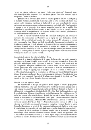 89
Lucraţi nu pentru mâncarea pieritoare! “Mâncarea pieritoare” înseamnă exact
mâncarea şi proviziile obişnuite. Deci este foarte şocant! Este chiar opusul a ceea ce
am spus eu. Ce vrea să zică El?
Ştim din tot ce am văzut până acum că Isus nu spune că este rău să câştigăm şi
să mâncăm pâinea noastră înşine. În mod evident, El vrea să spună că atunci când
lucrăm pentru mâncarea pieritoare, ar trebui să fie un sens semnificativ în care nu
lucrăm doar pentru acea mâncare, ci pentru ceva mai mult decât atât. Cu alte cuvinte,
în munca ta nu te concentra doar asupra aspectului material. Nu te strădui doar
gândindu-te la lucrurile pieritoare pe care le poţi cumpăra cu ceea ce câştigi. Lucrează
cu un ochi aţintit nu asupra banilor tăi, ci asupra utilităţii tale. Lucrează gândindu-te la
a fi folositor oamenilor cu care ai de a face.
Hristos a ridicat blestemul muncii. El a înlocuit truda plină de nelinişti cu
încrederea în promisiunea lui Dumnezeu de a îngriji de toate trebuinţele noastre
(Filipeni 4:19) şi astfel a trezit în noi o altă pasiune a muncii. Ne întoarcem cu bucurie
către chemarea lui Isus: Căutaţi mai întâi împărăţia lui Dumnezeu şi neprihănirea Lui
şi mâncarea pieritoare vă va fi adăugată pe deasupra. Deci nu lucraţi pentru mâncarea
pieritoare. Lucraţi pentru binele oamenilor şi pentru a-L onora pe Dumnezeu.
Gândiţi-vă la noi modalităţi în care să-i binecuvântaţi pe oameni prin munca voastră.
Încetaţi să vă mai gândiţi în special la profit, şi gândiţi-vă mai mult cât de folositoare
poate deveni munca sau slujirea voastră.
Ocupaţi-vă de afaceri, dar păstraţi-vă liberi de ele
Cum să te trezeşti dimineaţa şi să mergi la lucru, dar nu pentru mâncarea
pieritoare—nu în mod deosebit pentru profit? Aceasta este într-adevăr o descoperire
spirituală, posibilă prin multă rugăciune şi hotărâre. Cuvintele mele explicative n-o
vor face posibilă. Dar poate că Duhul Sfânt va folosi aceste cuvinte pentru înaintarea
voastră spre scopul dorit. Pavel spune în 1 Corinteni 7:30-31 că, datorită faptului că
trăim într-o situaţie de urgenţă, “cei ce cumpără [să fie] ca şi cum n-ar stăpâni; cei ce
se folosesc de lumea aceasta, ca şi cum nu s-ar folosi de ea.” Eu cred că acesta este un
alt mod de a spune, da, lucraţi, dar nu pentru mâncarea pieritoare. Cumpăraţi, dar ca şi
cum n-aţi avea posesiuni. Ocupaţi-vă de afaceri, dar păstraţi-vă liberi de ele. Viaţa
voastră nu ţine de rezultatul financiar al acestor tranzacţii.
Să zicem că tu eşti agent de bursă
Să presupunem că tu eşti un agent de bursă creştin şi observi piaţa prăbu-
şindu-se. Pentru tine a nu lucra pentru mâncarea pieritoare înseamnă că adevărata ta
viaţă nu este în pericol. Pacea şi bucuria nu îţi sunt distruse. Hotărăşti să faci tot ce îţi
stă în putinţă pentu ca clienţii tăi să rămână la fel—chiar dacă îi sfătuieşti să se retragă
de pe piaţă şi să-şi folosească banii într-un mod diferit pentru slava lui Dumnezeu. Tu
nu lucrezi pentru mâncarea pieritoare. Scopul tău este să te bucuri înălţându-L pe
Hristos în felul în care îţi desfăşori munca. Isus a spus, “Eu am de mâncat o mâncare,
pe care voi n-o cunoaşteţi… Mâncarea Mea este să fac voia Celui ce M-a trimis şi să
împlinesc lucrarea Lui” (Ioan 4:32-34). Niciunul din noi nu trebuie să aibă ca scop
principal în activitatea sau munca lui mâncarea care piere—pe asta lăsaţi-o în seama
Domnului. În schimb, ar trebui să fim preocupaţi să facem voia Celui ce ne-a trimis.
Şi voia Lui este să-L preţuim măi mult decât toate celelalte şi să trăim în consecinţă.
Agentul de bursă creştin va zice în faţa pieţelor care se prăbuşesc, “Mâncarea
adevărată pe care o urmăresc în munca mea este aceeaşi. Doresc mai presus de toate
să trec cu bine acest test al credinţei şi să rămân deplin liniştit, încrezător în bunătatea
şi puterea lui Hristos. Sunt nerăbdător să mă bucur văzând numele Lui cinstit de alţii
89
 