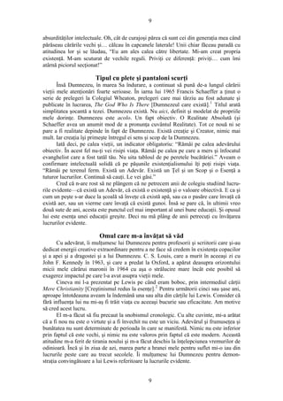 9
absurdităţilor intelectuale. Oh, cât de curajoşi părea că sunt cei din generaţia mea când
părăseau cărările vechi şi… călcau în capcanele laterale! Unii chiar făceau paradă cu
atitudinea lor şi se lăudau, “Eu am ales calea către libertate. Mi-am creat propria
existenţă. M-am scuturat de vechile reguli. Priviţi ce diferenţă: priviţi… cum îmi
atârnă piciorul secţionat!”
Tipul cu plete şi pantaloni scurţi
Însă Dumnezeu, în marea Sa îndurare, a continuat să pună de-a lungul cărării
vieţii mele atenţionări foarte serioase. În iarna lui 1965 Francis Schaeffer a ţinut o
serie de prelegeri la Colegiul Wheaton, prelegeri care mai târziu au fost adunate şi
publicate în lucrarea, The God Who Is There [Dumnezeul care există].1
Titlul arată
simplitatea şocantă a tezei. Dumnezeu există. Nu aici, definit şi modelat de propriile
mele dorinţe. Dumnezeu este acolo. Un fapt obiectiv. O Realitate Absolută (şi
Schaeffer avea un anumit mod de a pronunţa cuvântul Realitate). Tot ce nouă ni se
pare a fi realitate depinde în fapt de Dumnezeu. Există creaţie şi Creator, nimic mai
mult. Iar creaţia îşi primeşte întregul ei sens şi scop de la Dumnezeu.
Iată deci, pe calea vieţii, un indicator obligatoriu: “Rămâi pe calea adevărului
obiectiv. În acest fel nu-ţi vei risipi viaţa. Rămâi pe calea pe care a mers şi înfocatul
evanghelist care a fost tatăl tău. Nu uita tabloul de pe peretele bucătăriei.” Aveam o
confirmare intelectuală solidă că pe păşunile existenţialismului îţi poţi risipi viaţa.
“Rămâi pe terenul ferm. Există un Adevăr. Există un Ţel şi un Scop şi o Esenţă a
tuturor lucrurilor. Continuă să cauţi. Le vei găsi.”
Cred că n-are rost să ne plângem că ne petrecem anii de colegiu studiind lucru-
rile evidente—că există un Adevăr, că există o existenţă şi o valoare obiectivă. E ca şi
cum un peşte s-ar duce la şcoală să înveţe că există apă, sau ca o pasăre care învaţă că
există aer, sau un vierme care învaţă că există gunoi. Însă se pare că, în ultimii vreo
două sute de ani, acesta este punctul cel mai important al unei bune educaţii. Şi opusul
lui este esenţa unei educaţii greşite. Deci nu mă plâng de anii petrecuţi cu învăţarea
lucrurilor evidente.
Omul care m-a învăţat să văd
Cu adevărat, îi mulţumesc lui Dumnezeu pentru profesorii şi scriitorii care şi-au
dedicat energii creative extraordinare pentru a ne face să credem în existenţa copacilor
şi a apei şi a dragostei şi a lui Dumnezeu. C. S. Louis, care a murit în aceeaşi zi cu
John F. Kennedy în 1963, şi care a predat la Oxford, a apărut deasupra orizontului
micii mele cărărui maronii în 1964 cu aşa o strălucire mare încât este posibil să
exagerez impactul pe care l-a avut asupra vieţii mele.
Cineva mi l-a prezentat pe Lewis pe când eram boboc, prin intermediul cărţii
Mere Christianity [Creştinismul redus la esenţe].2
Pentru următorii cinci sau şase ani,
aproape întotdeauna aveam la îndemână una sau alta din cărţile lui Lewis. Consider că
fără influenţa lui nu mi-aş fi trăit viaţa cu aceeaşi bucurie sau eficacitate. Am motive
să cred acest lucru.
El m-a făcut să fiu precaut la snobismul cronologic. Cu alte cuvinte, mi-a arătat
că a fi nou nu este o virtute şi a fi învechit nu este un viciu. Adevărul şi frumuseţea şi
bunătatea nu sunt determinate de perioada în care se manifestă. Nimic nu este inferior
prin faptul că este vechi, şi nimic nu este valoros prin faptul că este modern. Această
atitudine m-a ferit de tirania noului şi m-a făcut deschis la înţelepciunea vremurilor de
odinioară. Încă şi în ziua de azi, marea parte a hranei mele pentru suflet mi-o iau din
lucrurile peste care au trecut secolele. Îi mulţumesc lui Dumnezeu pentru demon-
straţia convingătoare a lui Lewis referitoare la lucrurile evidente.
9
 