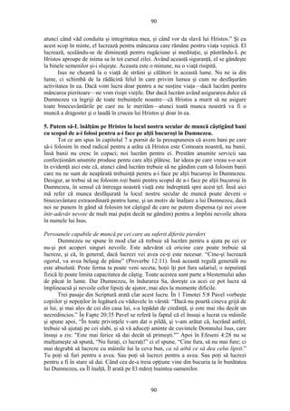 90
atunci când văd conduita şi integritatea mea, şi când vor da slavă lui Hristos.” Şi cu
acest scop în minte, el lucrează pentru mâncarea care rămâne pentru viaţa veşnică. El
lucrează, sculându-se de dimineaţă pentru rugăciune şi meditaţie, şi păstrându-L pe
Hristos aproape de inima sa în tot cursul zilei. Având această siguranţă, el se gândeşte
la binele semenilor şi-i slujeşte. Aceasta este o minune, nu o viaţă risipită.
Isus ne cheamă la o viaţă de străini şi călători în această lume. Nu ne ia din
lume, ci schimbă de la rădăcină felul în care privim lumea şi cum ne desfăşurăm
activitatea în ea. Dacă vom lucra doar pentru a ne susţine viaţa—dacă lucrăm pentru
mâncarea pieritoare—ne vom risipi vieţile. Dar dacă lucrăm având asigurarea dulce că
Dumnezeu va îngriji de toate trebuinţele noastre—că Hristos a murit să ne asigure
toate binecuvântările pe care nu le merităm—atunci toată munca noastră va fi o
muncă a dragostei şi o laudă în crucea lui Hristos şi doar în ea.
5. Putem să-L înălţăm pe Hristos la locul nostru secular de muncă câştigând bani
cu scopul de a-i folosi pentru a-i face pe alţii bucuroşi în Dumnezeu.
Tot ce am spus în capitolul 7 a pornit de la presupunerea că avem bani pe care
să-i folosim în mod radical pentru a arăta că Hristos este Comoara noastră, nu banii.
Însă banii nu cresc în copaci; noi lucrăm pentru ei. Prestăm anumite servicii sau
confecţionăm anumite produse pentu care alţii plătesc. Iar ideea pe care vreau s-o scot
în evidenţă aici este că, atunci când lucrăm trebuie să ne gândim cum să folosim banii
care nu ne sunt de neapărată trebuinţă pentru a-i face pe alţii bucuroşi în Dumnezeu.
Desigur, ar trebui să ne folosim toţi banii pentru scopul de a-i face pe alţii bucuroşi în
Dumnezeu, în sensul că întreaga noastră viaţă este îndreptată spre acest ţel. Însă aici
mă refer că munca desfăşurată la locul nostru secular de muncă poate deveni o
binecuvântare extraordinară pentru lume, şi un motiv de înalţare a lui Dumnezeu, dacă
noi ne punem în gând să folosim tot câştigul de care ne putem dispensa (şi noi avem
într-adevăr nevoie de mult mai puţin decât ne gândim) pentru a împlini nevoile altora
în numele lui Isus.
Persoanele capabile de muncă pe cei care au suferit diferite pierderi
Dumnezeu ne spune în mod clar că trebuie să lucrăm pentru a ajuta pe cei ce
nu-şi pot acoperi singuri nevoile. Este adevărat că oricine care poate trebuie să
lucreze, şi că, în general, dacă lucrezi vei avea ce-ţi este necesar. “Cine-şi lucrează
ogorul, va avea belşug de pâine” (Proverbe 12:11). Însă această regulă generală nu
este absolută. Peste ferma ta poate veni seceta; hoţii îţi pot fura salariul; o neputinţă
fizică îţi poate limita capacitatea de câştig. Toate acestea sunt parte a blestemului adus
de păcat în lume. Dar Dumnezeu, în îndurarea Sa, doreşte ca acei ce pot lucra să
împlineacsă şi nevoile celor lipsiţi de ajutor, mai ales la momente dificile.
Trei pasaje din Scriptură arată clar acest lucru. În 1 Timotei 5:8 Pavel vorbeşte
copiilor şi nepoţilor în legătură cu văduvele în vârstă: “Dacă nu poartă cineva grijă de
ai lui, şi mai ales de cei din casa lui, s-a lepădat de credinţă, şi este mai rău decât un
necredincios.” În Fapte 20:35 Pavel se referă la faptul că el însuşi a lucrat cu mâinile
şi spune apoi, “În toate privinţele v-am dat o pildă, şi v-am arătat că, lucrând astfel,
trebuie să ajutaţi pe cei slabi, şi să vă aduceţi aminte de cuvintele Domnului Isus, care
însuşi a zis: "Este mai ferice să dai decât să primeşti."” Apoi în Efeseni 4:28 nu se
mulţumeşte să spună, “Nu furaţi, ci lucraţi!” ci el spune, “Cine fura, să nu mai fure; ci
mai degrabă să lucreze cu mâinile lui la ceva bun, ca să aibă ce să dea celui lipsit.”
Tu poţi să furi pentru a avea. Sau poţi să lucrezi pentru a avea. Sau poţi să lucrezi
pentru a fi în stare să dai. Când cea de-a treia opţiune vine din bucuria ta în bunătatea
lui Dumnezeu, ea Îl înalţă, Îl arată pe El măreţ înaintea oamenilor.
90
 