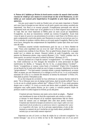 91
6. Putem să-L înălţăm pe Hristos la locul nostru secular de muncă când socotim
reţeaua de relaţii pe care munca le crează drept un dar al lui Dumnezeu, ca să-i
iubim pe acei oameni prin împărtăşirea Evangheliei şi prin fapte practice de
ajutorare.
Am pus acest aspect la urmă nu fiindcă este cel mai puţin important ci fiindcă
unii care-l pun la început nu mai văd nici un alt motiv pentru care munca seculară este
importantă. Am făcut şi eu aceeaşi greşeală. Evanghlizarea personală este atât de
importantă încât este foarte uşor să ne gândim la ea ca fiind singurul lucru important
în viaţă. Dar am văzut împreună că Biblia pune un mare accent pe împodobirea
Evangheliei, nu doar pe transmiterea verbală sau rostirea Evangheliei. Acum însă
vreau să spun că spunerea sau prezentarea în cuvinte a veştii bune a lui Hristos este o
parte componentă a motivului pentru care Dumnezeu te-a pus în serviciul pe care-l ai.
El te-a introdus în ţesătura vieţiilor altora ca să le poţi spune Evanghelia. Dacă nu faci
acest lucru, întregului tău comportament de împodobire îi poate lipsi chiar acel lucru
care dă viaţă.
Chemarea creştină include transformarea gurii lui sau a ei într-o fântână de
viaţă. “Gura celui neprihănit este un izvor de viaţă” (Proverbe 10:11). Legătura cu
viaţa veşnică este credinţa în Isus Hristos. Nici un gând frumos despre tine ca angajat
model nu-l va mântui pe nimeni. Oamenii trebuie să audă Evanghelia, care este
puterea lui Dumnezeu pentru viaţa veşnică (Romani 1:16). “Astfel, credinţa vine în
urma auzirii, iar auzirea vine prin Cuvântul lui Hristos” (Romani 10:17).
Biserica primară era o trupă de oameni “evanghelizatori.” Ei vorbeau Evanghe-
lia. Când credincioşii au fost alungaţi din Ierusalim în urma persecuţiei de după
martirizarea lui Ştefan, ei “mergeau din loc în loc, şi propovăduiau Cuvântul”—
literal, “evanghelizau şi vesteau vestea bună a Cuvântului” (Fapte 8:4). Evanghelia
era pe buzele lor în toate noile relaţii pe care le legau cu oamenii. Identitatea lor era de
“propovăduitori”: “Voi însă sunteţi o seminţie aleasă, o preoţie împărătească, un neam
sfânt, un popor, pe care Dumnezeu şi l-a câştigat ca să fie al Lui, ca să vestiţi puterile
minunate ale Celui ce v-a chemat din întuneric la lumina Sa minunată” (1 Petru 2:9).
Fără plată au primit. Fără plată au dat.
Ei au fost mişcaţi de cuvintele lui Isus referitoare la valoarea fiecărui individ în
parte: “Şi ce foloseşte unui om să câştige toată lumea, dacă îşi pierde sufletul? Sau ce
va da un om în schimb pentru sufletul său?” (Marcu 8:36-37). Ei au simţit greutatea
despre care a vorbit C. S. Lewis cu secole mai târziu când s-a gândit la relaţia dintre
câştigarea unui suflet pentru Hristos, pe de o parte, şi valoarea propriei slujbe de
profesor erudit în Limba Engleză la Oxford, pe de altă parte:
Creştinul priveşte literatura mai puţin serios decât un păgân… Păgânul
este întotdeauna în stare să facă din experienţele sale estetice o religie…
şi doreşte în mod obişnuit să îşi menţină superioritatea faţă de marea
masă de oameni care se îndreaptă către cărţi doar pentru recreere.
Creştinul ştie însă de la început că mântuirea unui singur suflet este mai
importantă decât producerea şi păstrarea tuturor capodoperelor epice
şi a tragediilor din lume: iar în ce priveşte superioritatea, el ştie că din
moment ce oamenii de jos îi includ pe cei mai mulţi săraci, probabil că-i
includ şi pe cei mai mulţi oameni superiori.4
Important nu este că Lewis s-a lăsat de slujba lui şi a devenit evanghelist “cu
normă întreagă,” sau că tu ar trebui să faci la fel. Important este că el şi-a privit
91
 