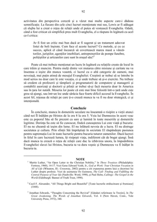 92
activitatea din perspectiva corectă şi a văzut mai multe aspecte care-i dădeau
semnificaţie. La fiecare din cele cinci lucruri menţionate mai sus, Lewis ar fi adăugat
că slujba lui a creat o reţea de relaţii unde el putea să vestească Evanghelia. Odată,
când a fost criticat că simplifică prea mult Evanghelia, el a răspuns în legătură cu acel
ce-l critica:
Ar fi fost un critic mai bun dacă ar fi sugerat şi un tratament adecvat
listei de boli înşirate. Cum face el aceste lucruri? Ce metode, şi cu ce
succes, aplică el când încearcă să covertească marea masă a vânză-
torilor, juriştilor, agenţilor imobiliari, antreprenorilor de pompe funebre,
poliţiştilor şi artizanilor care sunt în oraşul său?5
Poate că mai trebuie menţionat un lucru în legătură cu relaţiile create de locul în
care trăim şi muncim. Pentru mulţi dintre voi mutarea către misiune şi caritate nu va
însemna o ieşire din munca voastră, ci lucrul cu o altă categorie de oameni, mai
nevoiaşă, mai puţin atinsă de mesajul Evangheliei. Creştinii ar trebui să se întrebe în
mod serios nu doar care le este vocaţia, ci şi unde trebuie să şi-o exercite. Nu trebuie
să credem că profesorii şi tâmplarii şi programatorii de computere şi managerii şi
contabilii auorizaţi şi doctorii şi piloţii ar trebui să-şi facă meseria doar în America
sau în ţara lor natală. Meseria lor poate că este mai bine folosită într-o ţară unde este
greu să ajungi, sau într-un loc unde sărăcia face foarte dificil accesul la Evanghelie. În
acest fel, reţeaua de relaţii pe care ţi-o crează munca ta va fi nu doar strategică, ci şi
intenţională.
Concluzie
În concluzie, munca în domeniile seculare nu înseamnă o risipire a vieţii atunci
când noi Îl înălţăm pe Hristos de la ora 8 la ora 5. Voia lui Dumnezeu în acest veac
este ca poporul Său să fie prezent ca sare şi lumină în toate meseriile şi domeniile
legitime. Dorinţa Sa este să fie cunoscut, findcă cunoaşterea Lui este viaţă şi bucurie.
El nu ne cheamă să ieşim din lume. El nu înlătură nevoia de a lucra. El nu distruge
societatea şi cultura. Prin sfinţii Săi împrăştiaţi în societate El răspândeşte pasiunea
pentru supremaţia Lui în toate lucrurile pentru bucuria tuturor oamenilor. Dacă lucrezi
în felul în care lucrează lumea, îţi risipeşti viaţa, indiferent cât de bogat ajungi. Însă
dacă munca ta crează o reţea de relaţii care duc la izbăvirea unora, la împodobirea
Evangheliei slavei lui Hristos, bucuria ta va dura veşnic şi Dumnezeu va fi înălţat în
bucuria ta.
NOTE
1
Martin Luther, “An Open Letter to the Christian Nobility,” în Three Treatises (Philadelphia:
Fortress, 1960), 14-17. Vezi Gene Edward Veith, Jr., God at Work: Your Christian Vocation în
All of Life (Wheaton, Ill.: Crossway, 2002) pentru a citi expunerea pentru laici a doctrinei lui
Luther despre profesie. Vezi de asemenea Os Guinness, The Call: Finding and Fulfilling the
Central Purpose of Your life (Nashville: Word, 1998), şi Paul Helm, Callings: The Gospel in the
World (Edinburgh: Banner of Truth Trust, 1998).
2
Cecil F. Alexander, “All Things Bright and Beautiful” [Toate lucrurile strălucitoare şi frumoase]
(1848).
3
Jonathan Edwards, “Thoughts Concerning the Revival” [Gânduri referitoare la Trezire], în The
Great Awakening, The Words of Jonathan Edwards, Vol. 4 (New Haven, Conn., Yale
University Press, 1972), 340.
92
 