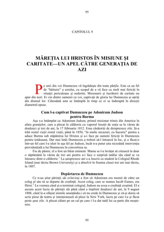 95
CAPITOLUL 9
MĂREŢIA LUI HRISTOS ÎN MISIUNE ŞI
CARITATE—UN APEL CĂTRE GENERAŢIA DE
AZI
e unii din voi Dumnezeu vă îngrădeşte din toate părţile. Este ca un fel
de “hăituire” a cerului, cu scopul de a vă face cu mult mai fericiţi în
situaţii periculoase şi nedorite. Misionarii şi lucrătorii de caritate nu
apar din nori. Ei vin dintre oamenii ca voi, captivaţi de gloria lui Dumnezeu şi opriţi
din drumul lor. Câteodată asta se întâmplă în timp ce ei se îndreaptă în direcţii
diametral opuse.
P
Cum l-a captivat Dumnezeu pe Adoniram Judson
pentru Burma
Aşa s-a întâmplat cu Adoniram Judson, primul misionar trimis din America în
afara graniţelor, care a plecat în călătoria cu vaporul însoţit de soţia sa la vârsta de
douăzeci şi trei de ani, la 17 februarie 1812. Erau căsătoriţi de doisprezece zile. Şi-a
trăit restul vieţii restul vieţii, până în 1850, “în multe necazuri, cu bucurie” pentru a
aduce Burma sub stăpânirea lui Hristos şi a-i face pe oameni fericiţi în Dumnezeu
pentru totdeauna. Dar mai întâi Dumnezeu a trebuit să-l întoarcă în loc, şi a făcut-o
într-un fel care l-a uluit în aşa fel pe Judson, încât n-a putut uita niciodată intervenţia
providenţială a lui Dumnezeu în convertirea sa.
Fiu de păstor, el a fost un băiat eminent. Mama sa l-a învăţat să citească în doar
o săptămână la vârsta de trei ani pentru a-i face o surpriză tatălui său când se va
întoarce dintr-o călătorie.1
La şaisprezece ani s-a înscris ca student la Colegiul Rhode
Island (mai târziu Brown University) şi a absolvit în fruntea clasei trei ani mai târziu,
în 1807.
Depărtarea de Dumnezeu
Ce n-au ştiut părinţii săi evlavioşi a fost că Adoniram era momit de către un
coleg al său să se departe de credinţă. Acest coleg, care se numea Jacob Eames, era
Deist.2
La vremea când şi-a terminat colegiul, Judson nu avea o credinţă creştină. El a
ascuns acest lucru de părinţii săi până când a împlinit douăzeci de ani, la 9 august
1808, când le-a sfâşiat inimile anunţându-i că nu crede în Dumnezeu şi că-şi dorea să
scrie piese de teatru şi intenţionează să plece la New York, lucru pe care l-a şi făcut
peste şase zile. A plecat călare pe un cal pe care i l-a dat tatăl lui ca parte din moşte-
nire.
95
 