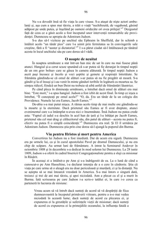 96
Nu s-a dovedit însă să fie viaţa la care visase. S-a ataşat de nişte actori ambu-
lanţi şi, aşa cum a spus mai târziu, a trăit o viaţă “nechibzuită, de vagabond, găsind
adăpost pe unde putea, şi înşelând pe oameni oridecâte ori avea prilejul.”3
Dezgustul
faţă de ceea ce a găsit acolo a fost începutul unor intervenţii remarcabile ale provi-
denţei. Dumnezeu se apropia de Adoniram Judson.
S-a dus să-l viziteze pe unchiul său Ephraim în Sheffield, dar în schimb a
întâlnit acolo “un tânăr pios” care l-a uimit prin fermitatea sa în convingerile sale
creştine, fără a fi “auster şi dictatorial.”4
I s-a părut ciudat să-l întâlnească pe tânărul
acesta în locul unchiului său pe care dorea să-l vădă.
O noapte de neuitat
În noaptea următoare a stat într-un han mic de sat în care nu mai fusese până
atunci. Hangiul şi-a cerut scuze spunând că s-ar putea să fie deranjat în timpul nopţii
de un om grav bolnav care se găsea în camera alăturată. În timpul nopţii Judson a
auzit paşi încoace şi încolo şi voci şoptite şi gemete şi respiraţii întretăiate. Se
frământa gândindu-se că omul de alături s-ar putea să nu fie pregătit să moară. S-a
gândit şi la el însuşi şi i-au venit în minte gânduri teribile în legătură cu moartea sa. Se
simţea ridicol, fiindcă un bun Deist nu trebuia să aibă astfel de frământări lăuntrice.
Pe când pleca în dimineaţa următoare, a întrebat dacă omul de alături era mai
bine. “Este mort,” i-a spus hangiul. Judson a fost izbit de acest final. În timp ce ieşea a
întrebat, “Îl cunoşteaţi pe omul acela?” “O, da. Era un tânăr de la un colegiu din
Providence. Numele lui era Eames, Jacob Eames.”5
De-abia s-a mai putut mişca. A rămas acolo timp de mai multe ore gândindu-se
la moarte şi la eternitate. Dacă prietenul său Eames ar fi avut dreptate, atunci
evenimentul care s-a întâmplat n-avea nici o însemnătate. Însă Judson nu putea crede
asta: “Faptul că iadul s-a deschis în acel han de ţară şi l-a înhăţat pe Jacob Eames,
prietenul său cel mai drag şi călăuzitorul său, din patul de alături—acesta nu putea fi,
efectiv nu putea fi o simplă coincidenţă.”6
Dumnezeu era real. Şi El îl urmărea pe
Adoniram Judson. Dumnezeu ştia prin cine dorea să-l ajungă la poporul din Burma.
Viu pentru Hristos şi mort pentru America
Convertirea lui Judson nu a fost imediată. Dar de acum era sigură. Dumnezeu
era pe urmele lui, ca şi în cazul apostolului Pavel pe drumul Damascului, şi nu era
chip de scăpare. Au urmat luni de frământare. A intrat la Seminarul Andover în
octombrie 1808 şi în decembrie s-a dedicat în mod solemn lui Dumnezeu. La 28 iunie
1809, Judson s-a oferit în cadrul bisericii Congregaţionaliste pentru a sluji ca misionar
în Răsărit.
În aceeaşi zi a întâlnit-o pe Ann şi s-a îndrăgostit de ea. La o lună de când a
cunoscut-o pe Ann Hasseltine, i-a declarat intenţia de a o cere în căsătorie. Ştia că
viaţa pe care urma să o aleagă era nu doar periculoasă şi murdară, ci şi la distanţă. Nu
se aştepta să se mai întoarcă vreodată în America. S-a mai întors o singură dată,
treizeci şi trei de ani mai târziu, şi apoi niciodată. Ann a plecat cu el şi a murit în
Burma. Iată scrisoarea pe care Judson i-a scris-o tatălui ei, în care i-o cerea ca
parteneră în lucrarea de misiune:
Vreau acum să vă întreb dacă sunteţi de acord să vă despărţiţi de fiica
dumneavoastră la începutul primăverii viitoare, pentru a n-o mai vedea
niciodată în această lume; dacă sunteţi de acord cu plecarea ei, şi
expunerea ei la greutăţile şi suferinţele vieţii de misionar; dacă sunteţi
de acord cu expunerea ei la primejdiile oceanului, la influenţa fatală a
96
 