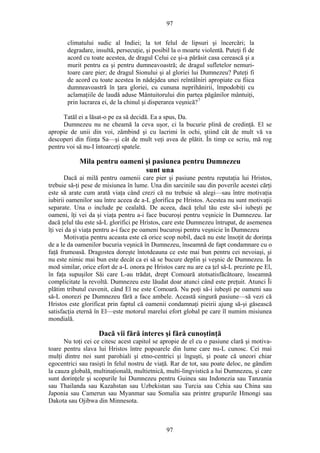 97
climatului sudic al Indiei; la tot felul de lipsuri şi încercări; la
degradare, insultă, persecuţie, şi posibil la o moarte violentă. Puteţi fi de
acord cu toate acestea, de dragul Celui ce şi-a părăsit casa cerească şi a
murit pentru ea şi pentru dumneavoastră; de dragul sufletelor nemuri-
toare care pier; de dragul Sionului şi al gloriei lui Dumnezeu? Puteţi fi
de acord cu toate acestea în nădejdea unei reîntâlniri apropiate cu fiica
dumneavoastră în ţara gloriei, cu cununa neprihănirii, împodobiţi cu
aclamaţiile de laudă aduse Mântuitorului din partea păgânilor mântuiţi,
prin lucrarea ei, de la chinul şi disperarea veşnică?7
Tatăl ei a lăsat-o pe ea să decidă. Ea a spus, Da.
Dumnezeu nu ne cheamă la ceva uşor, ci la bucurie plină de credinţă. El se
apropie de unii din voi, zâmbind şi cu lacrimi în ochi, ştiind cât de mult vă va
descoperi din fiinţa Sa—şi cât de mult veţi avea de plătit. În timp ce scriu, mă rog
pentru voi să nu-I întoarceţi spatele.
Mila pentru oameni şi pasiunea pentru Dumnezeu
sunt una
Dacă ai milă pentru oamenii care pier şi pasiune pentru reputaţia lui Hristos,
trebuie să-ţi pese de misiunea în lume. Una din sarcinile sau din poverile acestei cărţi
este să arate cum arată viaţa când crezi că nu trebuie să alegi—sau între motivaţia
iubirii oamenilor sau între aceea de a-L glorifica pe Hristos. Acestea nu sunt motivaţii
separate. Una o include pe cealaltă. De aceea, dacă ţelul tău este să-i iubeşti pe
oameni, îţi vei da şi viaţa pentru a-i face bucuroşi pentru veşnicie în Dumnezeu. Iar
dacă ţelul tău este să-L glorifici pe Hristos, care este Dumnezeu întrupat, de asemenea
îţi vei da şi viaţa pentru a-i face pe oameni bucuroşi pentru veşnicie în Dumnezeu
Motivaţia pentru aceasta este că orice scop nobil, dacă nu este însoţit de dorinţa
de a le da oamenilor bucuria veşnică în Dumnezeu, înseamnă de fapt condamnare cu o
faţă frumoasă. Dragostea doreşte întotdeauna ce este mai bun pentru cei nevoiaşi, şi
nu este nimic mai bun este decât ca ei să se bucure deplin şi veşnic de Dumnezeu. În
mod similar, orice efort de a-L onora pe Hristos care nu are ca ţel să-L prezinte pe El,
în faţa supuşilor Săi care L-au trădat, drept Comoară atotsatisfăcătoare, înseamnă
complicitate la revoltă. Dumnezeu este lăudat doar atunci când este preţuit. Atunci Îi
plătim tributul cuvenit, când El ne este Comoară. Nu poţi să-i iubeşti pe oameni sau
să-L onorezi pe Dumnezeu fără a face ambele. Această singură pasiune—să vezi că
Hristos este glorificat prin faptul că oamenii condamnaţi pieirii ajung să-şi găsească
satisfacţia eternă în El—este motorul marelui efort global pe care îl numim misiunea
mondială.
Dacă vii fără interes şi fără cunoştinţă
Nu toţi cei ce citesc acest capitol se apropie de el cu o pasiune clară şi motiva-
toare pentru slava lui Hristos între popoarele din lume care nu-L cunosc. Cei mai
mulţi dintre noi sunt parohiali şi etno-centrici şi înguşti, şi poate că uneori chiar
egocentrici sau rasişti în felul nostru de viaţă. Rar de tot, sau poate deloc, ne gândim
la cauza globală, multinaţională, multietnică, multi-lingvistică a lui Dumnezeu, şi care
sunt dorinţele şi scopurile lui Dumnezeu pentru Guinea sau Indonezia sau Tanzania
sau Thailanda sau Kazahstan sau Uzbekistan sau Turcia sau Cehia sau China sau
Japonia sau Camerun sau Myanmar sau Somalia sau printre grupurile Hmongi sau
Dakota sau Ojibwa din Minnesota.
97
 
