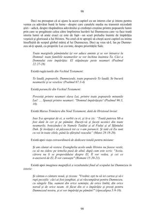 98
Deci nu presupun că ai ajuns la acest capitol cu un interes clar şi intens pentru
vestea cu adevărat bună în lume—despre care canalele media nu transmit niciodată
ştiri—adică, despre răspândirea adevărului şi credinţei creştine printre popoarele lumii
prin care se pregăteşte calea către împlinirea lucrării lui Dumnezeu care va face toată
istoria lumii să arate exact ce este de fapt—un scurt preludiu înainte de împărăţia
veşnică şi glorioasă a lui Hristos. Nu cred că te apropii să citeşti acest capitol cu inima
însufleţită de scopul global măreţ al lui Dumnezeu. Deci aş vrea să-L las pe Dumne-
zeu să-ţi spună, cu propriile Lui cuvinte, despre priorităţile Sale.
Toate marginile pământului îşi vor aduce aminte şi se vor întoarce la
Domnul: toate familiile neamurilor se vor închina înaintea Ta. Căci a
Domnului este împărăţia: El stăpâneşte peste neamuri (Psalmul
22:27-28)
Există rugăciunile din Vechiul Testament:
Te laudă, popoarele, Dumnezeule, toate popoarele Te laudă. Se bucură
neamurile şi se veselesc (Psalmul 67:3-4)
Există poruncile din Vechiul Testament:
Povestiţi printre neamuri slava Lui, printre toate popoarele minunile
Lui! … Spuneţi printre neamuri: "Domnul împărăţeşte! (Psalmul 96:3,
10).
Există Marea Trimitere din Noul Testament, dată de Hristosul înviat:
Isus S-a apropiat de ei, a vorbit cu ei, şi le-a zis: “Toată puterea Mi-a
fost dată în cer şi pe pământ. Duceţi-vă şi faceţi ucenici din toate
neamurile, botezându-i în Numele Tatălui şi al Fiului şi al Sfântului
Duh. Şi învăţaţi-i să păzească tot ce v-am poruncit. Şi iată că Eu sunt
cu voi în toate zilele, până la sfârşitul veacului” (Matei 28:18-20).
Există apoi viaţa extraordinară de dedicare totală pentru misiune:
Şi am căutat să vestesc Evanghelia acolo unde Hristos nu fusese vestit,
ca să nu zidesc pe temelia pusă de altul, după cum este scris: "Aceia,
cărora nu li se propovăduise despre El, Îl vor vedea, şi cei ce
n-auziseră de El, Îl vor cunoaşte" (Romani 15:20-21).
Există apoi imaginea magnifică a rezultatului final al scopului lui Dumnezeu în
istorie:
Şi cântau o cântare nouă, şi ziceau: "Vrednic eşti tu să iei cartea şi să-i
rupi peceţile: căci ai fost junghiat, şi ai răscumpărat pentru Dumnezeu,
cu sângele Tău, oameni din orice seminţie, de orice limbă, din orice
norod şi de orice neam. Ai făcut din ei o împărăţie şi preoţi pentru
Dumnezeul nostru, şi ei vor împărăţi pe pământ!" (Apocalipsa 5:9-10).
98
 