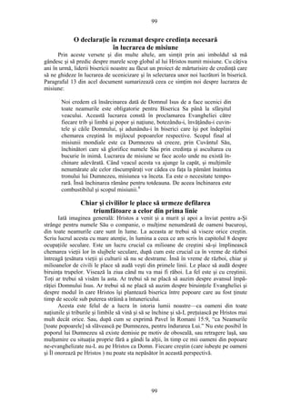 99
O declaraţie în rezumat despre credinţa necesară
în lucrarea de misiune
Prin aceste versete şi din multe altele, am simţit prin ani imboldul să mă
gândesc şi să predic despre marele scop global al lui Hristos numit misiune. Cu câţiva
ani în urmă, liderii bisericii noastre au făcut un proiect de mărturisire de credinţă care
să ne ghideze în lucrarea de ucenicizare şi în selectarea unor noi lucrători în biserică.
Paragraful 13 din acel document sumarizează ceea ce simţim noi despre lucrarea de
misiune:
Noi credem că însărcinarea dată de Domnul Isus de a face ucenici din
toate neamurile este obligatorie pentru Biserica Sa până la sfârşitul
veacului. Această lucrarea constă în proclamarea Evangheliei către
fiecare trib şi limbă şi popor şi naţiune, botezându-i, învăţându-i cuvin-
tele şi căile Domnului, şi adunându-i în biserici care îşi pot îndeplini
chemarea creştină în mijlocul popoarelor respective. Scopul final al
misiunii mondiale este ca Dumnezeu să creeze, prin Cuvântul Său,
închinători care să glorifice numele Său prin credinţa şi ascultarea cu
bucurie în inimă. Lucrarea de misiune se face acolo unde nu există în-
chinare adevărată. Când veacul acesta va ajunge la capăt, şi mulţimile
nenumărate ale celor răscumpăraţi vor cădea cu faţa la pământ înaintea
tronului lui Dumnezeu, misiunea va înceta. Ea este o necesitate tempo-
rară. Însă închinarea rămâne pentru totdeauna. De aceea închinarea este
combustibilul şi scopul misiunii.8
Chiar şi civililor le place să urmeze defilarea
triumfătoare a celor din prima linie
Iată imaginea generală: Hristos a venit şi a murit şi apoi a înviat pentru a-Şi
strânge pentru numele Său o companie, o mulţime nenumărată de oameni bucuroşi,
din toate neamurile care sunt în lume. La aceasta ar trebui să viseze orice creştin.
Scriu lucrul acesta cu mare atenţie, în lumina a ceea ce am scris în capitolul 8 despre
ocupaţiile seculare. Este un lucru crucial ca milioane de creştini să-şi împlinească
chemarea vieţii lor în slujbele seculare, după cum este crucial ca în vreme de război
întreagă ţesătura vieţii şi culturii să nu se destrame. Însă în vreme de război, chiar şi
milioanelor de civili le place să audă veşti din primele linii. Le place să audă despre
biruinţa trupelor. Visează la ziua când nu va mai fi răboi. La fel este şi cu creştinii.
Toţi ar trebui să visăm la asta. Ar trebui să ne placă să auzim despre avansul împă-
răţiei Domnului Isus. Ar trebui să ne placă să auzim despre biruinţele Evangheliei şi
despre modul în care Hristos îşi plantează biserica între popoare care au fost ţinute
timp de secole sub puterea străină a întunericului.
Acesta este felul de a lucra în istoria lumii noastre—ca oameni din toate
naţiunile şi triburile şi limbile să vină şi să se închine şi să-L preţuiască pe Hristos mai
mult decât orice. Sau, după cum se exprimă Pavel în Romani 15:9, “ca Neamurile
[toate popoarele] să slăvească pe Dumnezeu, pentru îndurarea Lui.” Nu este posibil în
poporul lui Dumnezeu să existe demisie pe motiv de oboseală, sau retragere laşă, sau
mulţumire cu situaţia proprie fără a gândi la alţii, în timp ce mii oameni din popoare
ne-evanghelizate nu-L au pe Hristos ca Domn. Fiecare creştin (care iubeşte pe oameni
şi Îl onorează pe Hristos ) nu poate sta nepăsător în această perspectivă.
99
 