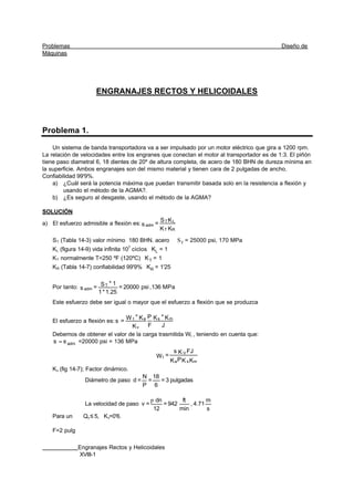 Problemas Diseño de
Máquinas
Engranajes Rectos y Helicoidales
XVIII-1
ENGRANAJES RECTOS Y HELICOIDALES
Problema 1.
Un sistema de banda transportadora va a ser impulsado por un motor eléctrico que gira a 1200 rpm.
La relación de velocidades entre los engranes que conectan el motor al transportador es de 1:3. El piñón
tiene paso diametral 6, 18 dientes de 20º de altura completa, de acero de 180 BHN de dureza mínima en
la superficie. Ambos engranajes son del mismo material y tienen cara de 2 pulgadas de ancho.
Confiabilidad 99'9%.
a) ¿Cuál será la potencia máxima que puedan transmitir basada solo en la resistencia a flexión y
usando el método de la AGMA?.
b) ¿Es seguro al desgaste, usando el método de la AGMA?
SOLUCIÓN
a) El esfuerzo admisible a flexión es:
KK
KS
=s
RT
LT
adm
ST (Tabla 14-3) valor mínimo 180 BHN. acero TS = 25000 psi, 170 MPa
KL (figura 14-9) vida infinita 107
ciclos LK = 1
KT normalmente T<250 ºF (120ºC) TK = 1
KR (Tabla 14-7) confiabilidad 99'9% RK = 1'25
Por tanto: MPa136,psi20000=
1.25*1
1*S=s
T
adm
Este esfuerzo debe ser igual o mayor que el esfuerzo a flexión que se produzca
El esfuerzo a flexión es:
J
K*K
F
P
K
K*W
=s ms
v
at
Debemos de obtener el valor de la carga trasmitida Wt , teniendo en cuenta que:
admss = =20000 psi = 136 MPa
KKPK
FJKs
=W
msa
V
t
Kv (fig 14-7); Factor dinámico.
Diámetro de paso pulgadas3=
6
18
=
P
N
=d
La velocidad de paso
s
m
4.71,
min
ft
942=
12
dn
=v
p
Para un Qv≤ 5, Kv=0'6.
F=2 pulg
 