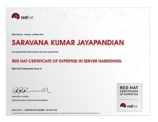 Red Hat,Inc. hereby certiﬁes that
SARAVANA KUMAR JAYAPANDIAN
has passed the EX413 exam and has earned the
RED HAT CERTIFICATE OF EXPERTISE IN SERVER HARDENING
Red Hat Enterprise Linux 6
RANDOLPH. R. RUSSELL
DIRECTOR, GLOBAL CERTIFICATION PROGRAMS
2016-03-01 - CERTIFICATE NUMBER: 130-207-335
Copyright (c) 2010 Red Hat, Inc. All rights reserved. Red Hat is a registered trademark of Red Hat, Inc. Verify this certiﬁcate number at http://www.redhat.com/training/certiﬁcation/verify
 