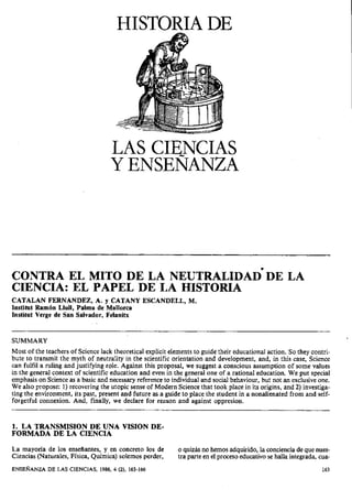 HISTORIA DE

LAS CIENCIAS
Y ENSENANZA

CIENCIA: EL PAPEL DE LA HISTORIA
CATALAN FERNANDEZ, A. y CATANY ESCANDELL, M.
Institut Ramón Llull, Palma de Mallorca
institut Verge de San Salvador, Felanitx

SUMMARY
Most of the teachers of Science lack theoretical explicit elements to guide their educational action. So they contribute to transmit the myth of neutrality in the scientific orientation and development, and, in this case, Science
can fulfil a ruling and justifying role. Against this proposal, we suggest a conscious assumption of some values
in the general context of scientific education and even in the general one of a rational education. We put special
emphasis on Science as a basic and necessary reference to individual and social behaviour, but not an exclusive one.
We also propose: 1) recovering the utopic sense of Modern Science that took place in its origins, and 2) investigating the environment, its past, present and future as a guide to place the student in a nonalienated from and selfforgetful connexion. And, finally, we declare for reiison and against oppresion.

1. LA TRANSMISION DE UNA VISION DEFORMADA DE LA CIENCIA
La mayona de los enseñantes, y en concreto los de
Ciencias (Naturales, Física, Química) solemos perder,
E N S E ~ A N Z A LAS CIENCIAS, 1986, 4 (2), 163-166
DE

o quizás no hemos adquirido, la conciencia de que nuestra parte en el proceso educativo se halla integrada, cua163

 