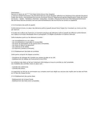 Destinataire :
Service et nature du do*****ent Date limite d’envoi Visa réception
1/ Service achatsTransmission des dernières factures reçues Situation définitive de réceptions de la période.Situations
finales des stocks, marchandises,Fournitures et produits divers2/ Département gardiennageSituation finale des stocks
de tenues :- Vestes - Pantalons- Chemises- Casquettes- Cravates- Chaussure3/ Services informatiquestransmission
des dernières factures émises4/ Services administratifsstocks des fournitures de bureaux et papeterie
2-9.2 Inventaire des actifs et passifs
Conformément à la loi, la valeur des éléments actifs et passifs doivent faire l’objet d’un inventaire au moins une fois
par exercice.
A la date de la clôture de l’exercice un inventaire physique des éléments actifs et passifs est effectué conformément
aux règles et principes développés dans le paragraphe 2-6 Règles d’évaluation et options retenues.
Cette évaluation porte sur les éléments suivants :
· Les immobilisations en non-valeur
· Les immobilisations corporelles et incorporelles
· Les titres de participation et les autres titres immobilisés
· Les titres et valeurs de placement
· Les créances et les dettes
· La trésorerie (caisses et banques)
2-9.3 Etablissement des états de synthèse
Cette partie comporte les étapes suivantes :
- Procédures de passage des comptes aux postes du bilan et du CPC
- Etablissement du tableau de financement et de l’ETIC
La confection des états se fait par traitement informatique et sous le contrôle du chef comptable.
Les modalités des contrôles mises en place sont :
- Contrôle des cohérences
- Contrôle des totaux
La supervision se fait par le commissaire aux comptes avant tout dépôt aux services des impôts dont la date est fixée
au 31 Mars de chaque année.
2-9.4 Etablissement des autres états
· Etablissement de la liasse fiscale
· Etablissement des états extra comptables
 
