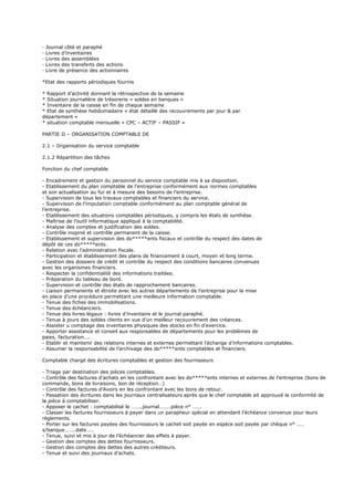 · Journal côté et paraphé
· Livres d’inventaires
· Livres des assemblées
· Livres des transferts des actions
· Livre de présence des actionnaires
*Etat des rapports périodiques fournis
* Rapport d’activité donnant la rétrospective de la semaine
* Situation journalière de trésorerie « soldes en banques »
* Inventaire de la caisse en fin de chaque semaine
* Etat de synthèse hebdomadaire « état détaillé des recouvrements par jour & par
département »
* situation comptable mensuelle « CPC – ACTIF – PASSIF »
PARTIE II – ORGANISATION COMPTABLE DE
2.1 – Organisation du service comptable
2.1.2 Répartition des tâches
Fonction du chef comptable
- Encadrement et gestion du personnel du service comptable mis à sa disposition.
- Etablissement du plan comptable de l’entreprise conformément aux normes comptables
et son actualisation au fur et à mesure des besoins de l’entreprise.
- Supervision de tous les travaux comptables et financiers du service.
- Supervision de l’imputation comptable conformément au plan comptable général de
l’entreprise.
- Etablissement des situations comptables périodiques, y compris les états de synthèse.
- Maîtrise de l’outil informatique appliqué à la comptabilité.
- Analyse des comptes et justification des soldes.
- Contrôle inopiné et contrôle permanent de la caisse.
- Etablissement et supervision des do*****ents fiscaux et contrôle du respect des dates de
dépôt de ces do*****ents.
- Relation avec l’administration fiscale.
- Participation et établissement des plans de financement à court, moyen et long terme.
- Gestion des dossiers de crédit et contrôle du respect des conditions bancaires convenues
avec les organismes financiers.
- Respecter la confidentialité des informations traitées.
- Préparation du tableau de bord.
- Supervision et contrôle des états de rapprochement bancaires.
- Liaison permanente et étroite avec les autres départements de l’entreprise pour la mise
en place d’une procédure permettant une meilleure information comptable.
- Tenue des fiches des immobilisations.
- Tenue des échéanciers.
- Tenue des livres légaux : livres d’inventaire et le journal paraphé.
- Tenue à jours des soldes clients en vue d’un meilleur recouvrement des créances.
- Assister u comptage des inventaires physiques des stocks en fin d’exercice.
- Apporter assistance et conseil aux responsables de départements pour les problèmes de
paies, facturation….
- Etablir et maintenir des relations internes et externes permettant l’échange d’informations comptables.
- Assumer la responsabilité de l’archivage des do*****ents comptables et financiers.
Comptable chargé des écritures comptables et gestion des fournisseurs
- Triage par destination des pièces comptables.
- Contrôle des factures d’achats en les confrontant avec les do*****ents internes et externes de l’entreprise (bons de
commande, bons de livraisons, bon de réception…)
- Contrôle des factures d’Avoirs en les confrontant avec les bons de retour.
- Passation des écritures dans les journaux centralisateurs après que le chef comptable ait approuvé la conformité de
la pièce à comptabiliser.
- Apposer le cachet : comptabilisé le ……..journal………pièce n° …….
- Classer les factures fournisseurs à payer dans un parapheur spécial en attendant l’échéance convenue pour leurs
règlements.
- Porter sur les factures payées des fournisseurs le cachet soit payée en espèce soit payée par chèque n° ……
s/banque……..date…..
- Tenue, suivi et mis à jour de l’échéancier des effets à payer.
- Gestion des comptes des dettes fournisseurs.
- Gestion des comptes des dettes des autres créditeurs.
- Tenue et suivi des journaux d’achats.
 