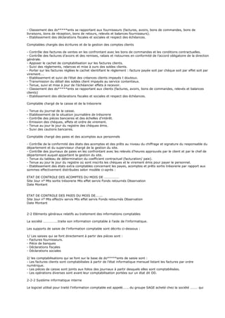- Classement des do*****ents se rapportant aux fournisseurs (factures, avoirs, bons de commandes, bons de
livraisons, bons de réception, bons de retours, relevés et balances fournisseurs).
- Etablissement des déclarations fiscales et sociales et respect des échéances.
Comptables chargés des écritures et de la gestion des comptes clients
- Contrôle des factures de ventes en les confrontant avec les bons de commandes et les conditions contractuelles.
- Contrôle des factures d’avoirs et des remises, rabais et ristournes en conformité de l’accord obligatoire de la direction
générale.
- Apposer le cachet de comptabilisation sur les factures clients.
- Suivi des règlements, relances et mise à ours des soldes clients.
- Porter sur les factures réglées le cachet identifiant le règlement : facture payée soit par chèque soit par effet soit par
virement….
- Etablissement et suivi de l’état des créances clients impayés t douteux.
- Transmission du détail des soldes client impayés au service contentieux.
- Tenue, suivi et mise à jour de l’échéancier effets à recevoir.
- Classement des do*****ents se rapportant aux clients (factures, avoirs, bons de commandes, relevés et balances
clients)
- Etablissement des déclarations fiscales et sociales et respect des échéances.
Comptable chargé de la caisse et de la trésorerie
- Tenue du journal de la caisse.
- Etablissement de la situation journalière de trésorerie
- Contrôle des pièces bancaires et des échelles d’intérêt.
- Emission des chèques, effets et ordre de virement.
- Tenue au jour le jour du registre des chèques émis.
- Suivi des cautions bancaires.
Comptable chargé des paies et des acomptes aux personnels
- Contrôle de la conformité des états des acomptes et des prêts au niveau du chiffrage et signature du responsable du
département et du superviseur chargé de la gestion du site.
- Contrôle des journaux de paies en les confrontant avec les relevés d’heures approuvés par le client et par le chef de
département auquel appartient la gestion du site.
- Tenue du tableau de détermination du coefficient contractuel (facturation/ paie).
- Tenue au jour le jour du registre où sont inscrits les chèques et le virement émis pour payer le personnel.
- Etablissement des états extra comptables concernant les payes, acomptes et prêts sortis trésorerie par rapport aux
sommes effectivement distribuées selon modèle ci-après :
ETAT DE CONTROLE DES ACOMPTES DU MOIS DE ………………
Site Jour n° Mts sortis trésorerie Mts effet servis Fonds retournés Observation
Date Montant
ETAT DE CONTROLE DES PAIES DU MOIS DE……..
Site Jour n° Mts effectiv servis Mts effet servis Fonds retournés Observation
Date Montant
2-2 Eléments généraux relatifs au traitement des informations comptables
La société ………………traite son information comptable à l’aide de l’informatique.
Les supports de saisie de l’information comptable sont décrits ci-dessous :
1/ Les saisies qui se font directement à partir des pièces sont :
- Factures fournisseurs.
- Pièce de banques
- Déclarations fiscales
- Déclarations sociales
2/ les comptabilisations qui se font sur la base de do*****ents de saisie sont :
- Les factures clients sont comptabilisées à partir de l’état informatique mensuel listant les factures par ordre
numérique.
- Les pièces de caisse sont joints aux folios des journaux à partir desquels elles sont comptabilisées.
- Les opérations diverses sont avant leur comptabilisation portées sur un état dit OD.
2-2-2 Système informatique interne
Le logiciel utilisé pour traité l’information comptable est appelé……. du groupe SAGE acheté chez la société ……… qui
 