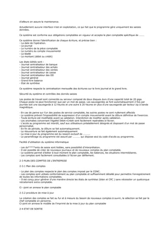 d’ailleurs en assure la maintenance.
Actuellement aucune interface n’est en exploitation, ce qui fait que le programme gère uniquement les saisies
données.
Ce système est conforme aux obligations comptables en vigueur et accepte le plan comptable spécifique de ………
Ce système donne l’identification de chaque écriture, et précise bien :
- La date de l’opération.
- Le journal
- Le numéro de la pièce comptable
- Le numéro du compte mouvementé
- Le libellé
- Le montant (débit ou crédit)
Les états édités sont :
- Journal centralisateur de banque
- Journal centralisateur des achats
- Journal centralisateur des ventes
- Journal centralisateur de caisse
- Journal centralisateur des OD
- Journal général
- Grand livre balance
- Etat de synthèse
Ce système respecte la centralisation mensuelle des écritures sur le livre journal et le grand livre.
Sécurité du système et contrôles des donnés saisies
Les postes de travail sont connectés au serveur composé de deux disques durs d’une capacité total de 20 giga.
Chaque poste ne peut fonctionner que par un mot de passe. Les sauvegardes se font automatiquement 2 fois par
journée soit une sauvegarde à 12 heures et une autre à 20 heures en plus d’une sauvegarde par lecteur zip à bande
magnétique.
· En cas de panne sur l’un des postes de service comptable, les autres postes ne sont nullement affectés
· Le système prévoit l’impossibilité de suppression d’un compte mouvementé avant la clôture définitive de l’exercice.
· Toute écriture est modifiable avant sa validation. Interdiction de modifier après validation.
· Les anomalies concernant l’égalité Débit=Crédit sont facilement repérables à l’écran.
· L’accès au programme est interdit, sauf aux utilisateurs préalablement désignés et disposant d’un mot de passe
personnalisé.
· En fin de période, la clôture se fait automatiquement.
· La réouverture se fait également automatiquement
· La mise à jour du programme est du ressort exclusif de ………..
· Le paramétrage du programme est assuré par ………… qui dispose seul du code d’accès au programme.
Facilité d’utilisation du système informatique
· Les do*****ents de saisie sont lisibles, sans possibilité d’interprétation.
· Il est possible de créer de nouveaux journaux et de nouveaux comptes du plan comptable.
· Le système permet d’éditer à tout moment le plan comptable, les balances, les situations intermédiaires.
· Les comptes sont facilement consultables à l’écran par défilement.
2-3 PLAN DES COMPTES DE L’ENTREPRISE
2-3.1 Plan des comptes
- Le plan des comptes respecte le plan des comptes imposé par le CGNC.
- Les comptes sont utilisés conformément au plan comptable et suffisamment détaillé pour permettre l’enregistrement
de toutes les informations comptables.
- Il est conçu pour générer d’une manière directe les états de synthèse (bilan et CPC ) sans nécessiter un quelconque
retraitement extra comptable.
Ci –joint en annexe le plan comptable
2-3.2 procédure de mise à jour
La création des comptes se fait au fur et à mesure du besoin de nouveaux comptes à ouvrir, la sélection se fait par le
chef comptable en personne.
Ci-joint en annexe le modèle de l’imprimé de la mise à jour du plan comptable
2-4 ETAT DE SORTIE
 