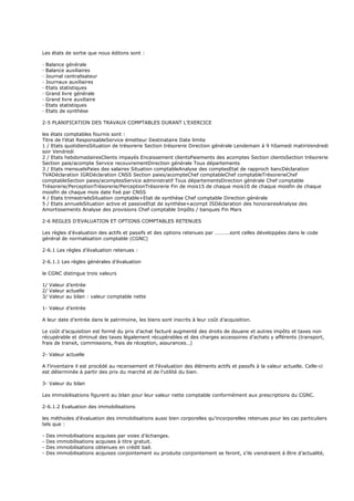 Les états de sortie que nous éditons sont :
· Balance générale
· Balance auxiliaires
· Journal centralisateur
· Journaux auxiliaires
· Etats statistiques
· Grand livre générale
· Grand livre auxiliaire
· Etats statistiques
· Etats de synthèse
2-5 PLANIFICATION DES TRAVAUX COMPTABLES DURANT L’EXERCICE
les états comptables fournis sont :
Titre de l’état ResponsableService émetteur Destinataire Date limite
1 / Etats quotidiensSituation de trésorerie Section trésorerie Direction générale Lendemain à 9 hSamedi matinVendredi
soir Vendredi
2 / Etats hebdomadairesClients impayés Encaissement clientsPaiements des acomptes Section clientsSection trésorerie
Section paie/acompte Service recouvrementDirection générale Tous départements
3 / Etats mensuelsPaies des salaires Situation comptableAnalyse des comptesEtat de rapproch bancDéclaration
TVADéclaration IGRDéclaration CNSS Section paies/acompteChef comptableChef comptableTrésorerieChef
comptableSection paies/acomptesService administratif Tous départementsDirection générale Chef comptable
Trésorerie/PerceptionTrésorerie/PerceptionTrésorerie Fin de mois15 de chaque mois10 de chaque moisfin de chaque
moisfin de chaque mois date fixé par CNSS
4 / Etats trimestrielsSituation comptable+Etat de synthèse Chef comptable Direction générale
5 / Etats annuelsSituation active et passiveEtat de synthèse+acompt ISDéclaration des honorairesAnalyse des
Amortissements Analyse des provisions Chef comptable Impôts / banques Fin Mars
2-6 REGLES D’EVALUATION ET OPTIONS COMPTABLES RETENUES
Les règles d’évaluation des actifs et passifs et des options retenues par ………..sont celles développées dans le code
général de normalisation comptable (CGNC)
2-6.1 Les règles d’évaluation retenues :
2-6.1.1 Les règles générales d’évaluation
le CGNC distingue trois valeurs
1/ Valeur d’entrée
2/ Valeur actuelle
3/ Valeur au bilan : valeur comptable nette
1- Valeur d’entrée
A leur date d’entrée dans le patrimoine, les biens sont inscrits à leur coût d’acquisition.
Le coût d’acquisition est formé du prix d’achat facturé augmenté des droits de douane et autres impôts et taxes non
récupérable et diminué des taxes légalement récupérables et des charges accessoires d’achats y afférents (transport,
frais de transit, commissions, frais de réception, assurances…)
2- Valeur actuelle
A l’inventaire il est procédé au recensement et l’évaluation des éléments actifs et passifs à la valeur actuelle. Celle-ci
est déterminée à partir des prix du marché et de l’utilité du bien.
3- Valeur du bilan
Les immobilisations figurent au bilan pour leur valeur nette comptable conformément aux prescriptions du CGNC.
2-6.1.2 Evaluation des immobilisations
les méthodes d’évaluation des immobilisations aussi bien corporelles qu’incorporelles retenues pour les cas particuliers
tels que :
- Des immobilisations acquises par voies d’échanges.
- Des immobilisations acquises à titre gratuit.
- Des immobilisations obtenues en crédit bail.
- Des immobilisations acquises conjointement ou produite conjointement se feront, s’ils viendraient à être d’actualité,
 