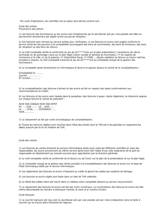 ¨Par cycle d’opérations, les contrôles mis en place sont décrits comme suit :
Cycle des achats
Provenance des pièces :
1/ Les factures des fournisseurs ou les avoirs sont réceptionnés par le secrétariat soit par voie postale soit elles lui
parviennent directement par dépôt contre accusé de réception.
2/ Ces factures sont remises au service achats pour vérification, si ces factures et avoirs sont jugées conforme le
service achat les fait parvenir à la comptabilité accompagné des bons de commandes, des bons de livraisons, des bons
de réception ou des bons de retours.
3/ Le chef comptable vérifie la conformité du jeu de do*****ents sur le plan présentation ( inexistence de rature
surcharge ou de gommage ) puis sur le plan légal (raison sociale et adresse du fournisseur, n° de registre de
commerce et la ville, n) de la patente, n° d’identifiant fiscal, n° CNSS…..)Après validation la facture ou l’avoir noté les
comptes à imputer, le chef comptable transmet le jeu de do*****ent au comptable chargé de la gestion des
fournisseurs.
4/ Le comptable saisie directement en informatique la facture et appose dessus le cachet de la comptabilisation :
Comptabilisé le …………
Journal ………………….
N° d’ordre………………
5/ La comptabilisation des factures d’achats et des avoirs se fait en respect des dates conformément aux
recommandations du CGNC.
6/ Les factures et les avoirs sont classés dans le parapheur des factures à payer. Après règlement, la trésorerie appose
sur chaque facture le cachet de paiement :
PAYE PAR CHEQUE PAYE PAR EFFET
N°……..SUR……….. LE……SUR………
LE ……..VISA………. ECHEANCE………
VISA………………
7/ Le classement se fait par ordre chronologique de comptabilisation.
8/ Toutes les factures réglées sont inscrites dans l’état des achats dont la TVA est à récupérable en respectant les
délais prescrit par la loi en matière de TVA.
Cycle des ventes
1/ Les factures de ventes émanent du service informatique après avoir subis les différents contrôles et visas des
responsables. les avoirs proviennent du même service après avoir fait l’objet d’une note explicative de la part du
responsable du département qui ensuite soumise pour approbation par la direction générale.
2/ Le chef comptable vérifie la conformité de la facture ou de l’avoir sur le plan de la présentation et sur le plan légal.
3/ Le comptable chargé de la gestion des clients procède à la comptabilisation des factures et avoirs sur la base de
l’état informatique édité par le service informatique.
4/ Les règlements des factures et avoirs s’imputent au crédit et gèrent les soldes par système de lettrage.
5/ Les factures et avoirs réglés sont listés dans un état dit TVA collectée.
6/ Le détail des soldes client est inscrit dans un tableau extra comptable dessiné au service recouvrement.
7/ Le classement des factures et avoirs est fait par ordre numérique. La numérotation des factures et avoirs est elle-
même décomposée de manière à distinguer l’année, le mois et le numéro d’ordre.
Cycle banques
1/ Le courrier bancaire est reçu soit du secrétariat soit par voie postale soit par mise à disposition dans la boite à
courrier qui se trouve dans l’enceinte de l’agence.
 