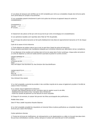 2/ Les pièces de banques sont vérifiées par le chef comptable puis remis aux comptables chargés des écritures après
avoir porté dessus le compte à mouvementer.
3/ Les comptables passent directement à partir de la pièce les écritures et apposent dessus le cachet de
comptabilisation :
Comptabilisé le ……… ….
Journal ……..n°…………..
N° d’ordre…………………
4/ Classement des pièces se fait par ordre de journal et par ordre chronologique de comptabilisation.
5/ Les opérations taxables sont reportées dans l’état de TVA récupérable.
6/ L’archivage des pièces bancaires se fait après établissement des états de rapprochement bancaires en fin de chaque
mois.
Cycle de la caisse et de la trésorerie
1/ Toute dépense de quelque nature que ce soit ne peut faire l’objet de sortie de fonds de la
Caisse qu’après autorisation des mandataires désignés par la Direction Général avec délimitation de leur compétence.
2/ Les dépenses et les recettes sont portées dans le livre de caisse dans l’ordre numérique. chaque pièce est jointe à
un ordre de dépense ou ordre de recette dûment autorisés et portant le numéro d’ordre :
CAISSE DEPENSE N°…………………
DATE …………….
Payé à …………………………………………
La somme de DH………………………………
Objet :………………………………………….
Visa chef départ Visa Secrétaire GL Visa Direction Gle Visa bénéficiaire
CAISSE RECETTE N°………………..
DATE……………
Reçu de ………………………………………..
La somme de DH………………………………
Visa intéressé Visa caissier
3/ Le chef comptable a autorisé de procéder à des contrôles inopinés de la caisse et également procéder à l’arrêté de
caisse et faire l’inventaire.
4/ Le caissier assure également la trésorerie :
- Emission des chèques bancaire et leur inscription dans le registre ouvert à cet effet.
- Etablissement des traites et leur inscription dans l’échéancier.
- Porter les cachets de paiement sur les factures et avoirs acquittés.
5/ Chaque fin de semaine, le caissier fait parvenir les folios accompagnés des justifications.
Modèle folios caisse
Date N° Pièce Libellé Imputation Recette Dépense
6/ Le chef comptable complété les imputations et transmet folios et pièces justificatives au comptable chargé des
écritures pour saisie informatique.
Cycles opérations diverses
1/ Toutes les écritures de modifications, de redressements ou de régularisations ou celles ne trouvant pas place dans
les journaux centralisateurs (achats, ventes, banques et caisse) sont autorisés par le chef comptable.
 