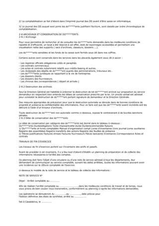 2/ La comptabilisation se fait d’abord dans l’imprimé journal des OD avant d’être saisie en informatique.
3/ Le journal des OD auquel sont joints les do*****ents justifiant l’écriture, sont classés par ordre chronologique de
comptabilisation.
2-8 ARCHIVAGE ET CONSERVATION DE DO*****ENTS
2-8.1 Archivage
Pour nous permettre de rechercher et de consulter les do*****ents demandés dans les meilleures conditions de
rapidité et d’efficacité, un local a été réservé à cet effet, doté de rayonnages accessibles et permettant une
visualisation nette des supports ( sacs d’archives, classeurs, dossiers…..).
Les do*****ents sensibles et les fonds de la caisse sont fermés sous clé dans nos coffres.
Certains autres sont conservés dans les services dans les placards également sous clé à savoir :
- Les registres officiels obligatoires cotés et paraphés.
- Les contrats commerciaux.
- Les actes et contrats notamment relatifs aux crédits leasing et autres.
- Les récépissés des dépôts de do*****ent auprès des administrations, tribunaux etc…
- Les do*****ents juridiques se rapportant à la vie de l’entreprise.
- Les dossiers clients.
- Les dossiers des fournisseurs.
- Les chronos des correspondances ( départ et arrivée )
2-8.2 Destruction des archives
Seul la Direction Général est habilitée à ordonner la destruction de tel do*****ent archivé sur proposition du service
demandeur en respectant bien entendu les délais de conservation prescrits par la loi. Un procès verbal est adressé
pour constater la destruction de do*****ent portant signature de demandeur et la Direction Générale.
Des mesures appropriées de précaution pour que la destruction autorisée se déroule dans de bonnes conditions de
propreté et préserve la confidentialité des informations. Pour ce faire soit que les do*****ents soient incinérés soit les
détruire à l’aide d’un broyeur d’archives.
Toute destruction de do*****ent non autorisée comme ci-dessous, expose le contrevenant à de lourdes sanctions
pénales.
2-8.3 Délai de conservation des do*****ents
Le délai de conservation par catégorie des do*****ents est donné dans le tableau ci-dessous :
Do*****ents Duréeobligatoire Texte imposantcette durée Duréerecommandée Raisons
1/ Do*****ents et livres comptables Manuel d’organisation compt Livres d’inventaires Livre journal Livres auxiliaires
Registre des assemblées Registre transferts des actions Registre des feuilles de présence
2/ Pièces justificatives Factures émises Factures fournisseurs Pièces bancaires Inventaires Correspondance Actes et
contrats
TRAVAUX DE FIN D’EXERCICE
Les travaux de fin d’exercice portent sur l’inventaire des actifs et passifs.
Avant de procéder à cet inventaire, il y a lieu tout d’abord d’établir un planning de préparation et de collecte des
informations nécessaires à l’arrêté des comptes.
Ce planning doit faire l’objet d’une circulaire ou d’une note de service adressé à tous les départements, leur
demandant de communiquer au service comptable, suivant les dates arrêtées, toutes les informations pouvant avoir
une incidence sur la clôture comptable de l’exercice.
ci-dessous le modèle de la note de service et le tableau de collecte des informations :
NOTE DE SERVICE N°
Objet : Arrêté comptable au………………
Afin de réaliser l’arrêté comptable au ……………………………dans les meilleures conditions de travail et de temps, nous
vous prions de bien vouloir nous transmettre, conformément au planning ci-après les informations demandées.
Les opérations se dérouleront du ……………….au ………………, date prévue pour
l’édition définitive des états de synthèse, arrêté au …………………
fait à Casablanca, le ………………
 