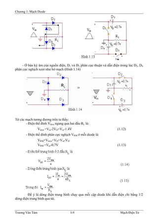 Chương 1: Mạch Diode
- Ở bán kỳ âm của nguồn điện, D1 và D3 phân cực thuận và dẫn điện trong lúc D2, D4
phân cực nghịch xem như hở mạch (Hình 1.14)
Từ các mạch tương đương trên ta thấy:
- Ðiện thế đỉnh Vdcm ngang qua hai đầu RL là:
Vdcm =Vm-2VD=Vm-1.4V (1.12)
- Ðiện thế đỉnh phân cực nghịch VRM ở mỗi diode là:
VRM=Vdcm+VD=Vm-VD
VRM =Vm-0,7V (1.13)
Ðể ý là dòng điện trung bình chạy qua mỗi cặp diode khi dẫn điện chỉ bằng 1/2
dòng điện trung bình qua tải.
Trương Văn Tám I-9 Mạch Điện Tử
 