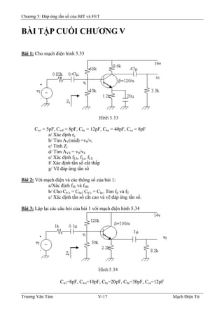 Chương 5: Đáp ứng tần số của BJT và FET
BÀI TẬP CUỐI CHƯƠNG V
Bài 1: Cho mạch điện hình 5.33
Cwi = 5pF, Cw0 = 8pF, Cbc = 12pF, Cbe = 40pF, Cce = 8pF
a/ Xác định re
b/ Tìm AV(mid) =v0/vi
c/ Tính Zi
d/ Tìm AVS = v0/vS
e/ Xác định fLS, fLe, fLE
f/ Xác định tần số cắt thấp
g/ Vẽ đáp ứng tần số
Bài 2: Với mạch điện và các thông số của bài 1:
a/Xác định fHi và fH0
b/ Cho Cb’e = Cbe; Cb’c = Cbc. Tìm fβ và fT
c/ Xác dịnh tần số cắt cao và vẽ đáp ứng tần số.
Bài 3: Lập lại các câu hỏi của bài 1 với mạch điện hình 5.34
Cwi=8pF, Cwo=10pF, Cbc=20pF, Cbe=30pF, Cce=12pF
Trương Văn Tám V-17 Mạch Điện Tử
 