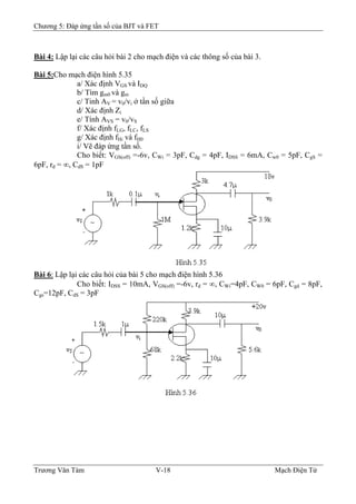 Chương 5: Đáp ứng tần số của BJT và FET
Bài 4: Lập lại các câu hỏi bài 2 cho mạch điện và các thông số của bài 3.
Bài 5:Cho mạch điện hình 5.35
a/ Xác định VGS và IDQ
b/ Tìm gm0 và gm
c/ Tinh AV = v0/vi ở tần số giữa
d/ Xác định Zi
e/ Tính AVS = v0/vS
f/ Xác định fLG, fLC, fLS
g/ Xác định fHi và fH0
i/ Vẽ đáp ứng tần số.
Cho biết: VGS(off) =-6v, CWi = 3pF, Cdg = 4pF, IDSS = 6mA, Cw0 = 5pF, CgS =
6pF, rd = ∞, CdS = 1pF
Bài 6: Lập lại các câu hỏi của bài 5 cho mạch điện hình 5.36
Cho biết: IDSS = 10mA, VGS(off) =-6v, rd = ∞, CWi=4pF, CW0 = 6pF, Cgd = 8pF,
Cgs=12pF, CdS = 3pF
Trương Văn Tám V-18 Mạch Điện Tử
 