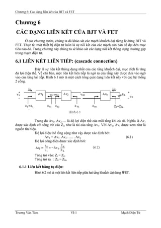 Chương 6: Các dạng liên kết của BJT và FET
Chương 6
CÁC DẠNG LIÊN KẾT CỦA BJT VÀ FET
Ở các chương trước, chúng ta đã khảo sát các mạch khuếch đại riêng lẻ dùng BJT và
FET. Thực tế, một thiết bị điện tử luôn là sự nối kết của các mạch căn bản để đạt đến mục
tiêu nào đó. Trong chương này chúng ta sẽ khảo sát các dạng nối kết thông dụng thường gặp
trong mạch điện tử.
6.1 LIÊN KẾT LIÊN TIẾP: (cascade connection)
Ðây là sự liên kết thông dụng nhất của các tầng khuếch đại, mục đích là tăng
độ lợi điện thế. Về căn bản, một liên kết liên tiếp là ngõ ra của tầng này được đưa vào ngõ
vào của tầng kế tiếp. Hình 6.1 mô tả một cách tổng quát dạng liên kết này với các hệ thống
2 cổng.
Trong đó Av1, Av2, ... là độ lợi điện thế của mỗi tầng khi có tải. Nghĩa là Av1
được xác định với tổng trở vào Zi2 như là tải của tầng Av1. Với Av2, Av1 được xem như là
nguồn tín hiệu.
Ðộ lợi điện thế tổng cộng như vậy được xác định bởi:
AvT = Av1. Av2 . .... . Avn (6.1)
Ðộ lợi dòng điện được xác định bởi:
Tổng trở vào: Zi = Zi1
Tổng trở ra : Z0 = Z0n
6.1.1 Liên kết bằng tụ điện:
Hình 6.2 mô tả một liên kết liên tiếp giữa hai tầng khuếch đại dùng JFET.
Trương Văn Tám VI-1 Mạch Điện Tử
 