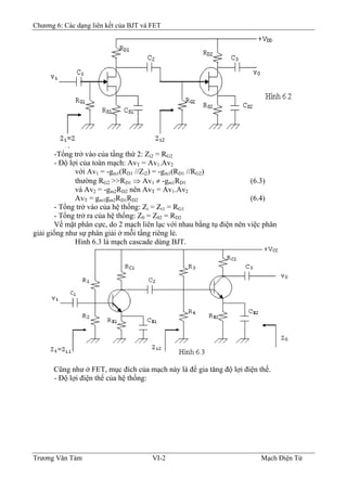 Chương 6: Các dạng liên kết của BJT và FET
-Tổng trở vào của tầng thứ 2: Zi2 = RG2
- Ðộ lợi của toàn mạch: AvT = Av1.Av2
với Av1 = -gm1(RD1 //Zi2) = -gm1(RD1 //RG2)
thường RG2 >>RD1 ⇒ Av1 ≠ -gm1RD1 (6.3)
và Av2 = -gm2RD2 nên AvT = Av1.Av2
AvT = gm1gm2RD1RD2 (6.4)
- Tổng trở vào của hệ thống: Zi = Zi1 = RG1
- Tổng trở ra của hệ thống: Z0 = Z02 = RD2
Về mặt phân cực, do 2 mạch liên lạc với nhau bằng tụ điện nên việc phân
giải giống như sự phân giải ở mỗi tầng riêng lẻ.
Hình 6.3 là mạch cascade dùng BJT.
Cũng như ở FET, mục đích của mạch này là để gia tăng độ lợi điện thế.
- Ðộ lợi điện thế của hệ thống:
Trương Văn Tám VI-2 Mạch Điện Tử
 