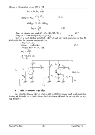 Chương 6: Các dạng liên kết của BJT và FET
- Tổng trở vào của toàn mạch: Zi = Zi1= R1 //R2 //β1re1 (6.7)
- Tổng trở ra của toàn mạch: Z0 = Z02 = RC2 (6.8)
Hình 6.4 là mạch kết hợp giữa FET và BJT . Mạch này, ngoài mục đích gia tăng độ
khuếch đại điện thế còn được tổng trở vào lớn.
. AvT = Av1. Av2
Với Av1 = -gm(RD //Zi2) (6.9)
Trong đó Zi2 = R1 //R2 //βre
. Zi = RG (rất lớn)
. Z0 = RC
6.1.2 Liên lạc cascade trực tiếp:
Ðây cũng là một dạng liên kết liên tiếp khá phổ biến trong các mạch khuếch đại nhất
là trong kỹ thuật chế tạo vi mạch. Hình 6.5 mô tả một mạch khuếch đại hai tầng liên lạc trực
tiếp dùng BJT.
Trương Văn Tám VI-3 Mạch Điện Tử
 