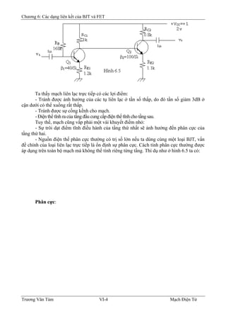 Chương 6: Các dạng liên kết của BJT và FET
Ta thấy mạch liên lạc trực tiếp có các lợi điểm:
- Tránh được ảnh hưởng của các tụ liên lạc ở tần số thấp, do đó tần số giảm 3dB ở
cận dưới có thể xuống rất thấp.
- Tránh được sự cồng kềnh cho mạch.
- Ðiện thế tĩnh ra của tầng đầu cung cấp điện thế tĩnh cho tầng sau.
Tuy thế, mạch cũng vấp phải một vài khuyết điểm nhỏ:
- Sự trôi dạt điểm tĩnh điều hành của tầng thứ nhất sẽ ảnh hưởng đến phân cực của
tầng thứ hai.
- Nguồn điện thế phân cực thường có trị số lớn nếu ta dùng cùng một loại BJT, vấn
đề chính của loại liên lạc trực tiếp là ổn định sự phân cực. Cách tính phân cực thường được
áp dụng trên toàn bộ mạch mà không thể tính riêng từng tầng. Thí dụ như ở hình 6.5 ta có:
Phân cực:
Trương Văn Tám VI-4 Mạch Điện Tử
 
