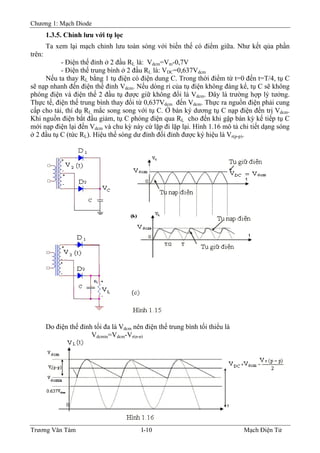 Chương 1: Mạch Diode
1.3.5. Chỉnh lưu với tụ lọc
Ta xem lại mạch chỉnh lưu toàn sóng với biến thế có điểm giữa. Như kết qủa phần
trên:
- Ðiện thế đỉnh ở 2 đầu RL là: Vdcm=Vm-0,7V
- Ðiện thế trung bình ở 2 đầu RL là: VDC=0,637Vdcm
Nếu ta thay RL bằng 1 tụ điện có điện dung C. Trong thời điểm từ t=0 đến t=T/4, tụ C
sẽ nạp nhanh đến điện thế đỉnh Vdcm. Nếu dòng rỉ của tụ điện không đáng kể, tụ C sẽ không
phóng điện và điện thế 2 đầu tụ được giữ không đổi là Vdcm. Ðây là trường hợp lý tưởng.
Thực tế, điện thế trung bình thay đổi từ 0,637Vdcm đến Vdcm. Thực ra nguồn điện phải cung
cấp cho tải, thí dụ RL mắc song song với tụ C. Ở bán ký dương tụ C nạp điện đến trị Vdcm.
Khi nguồn điện bắt đầu giảm, tụ C phóng điện qua RL cho đến khi gặp bán kỳ kế tiếp tụ C
mới nạp điện lại đến Vdcm và chu kỳ này cứ lặp đi lặp lại. Hình 1.16 mô tả chi tiết dạng sóng
ở 2 đầu tụ C (tức RL). Hiệu thế sóng dư đỉnh đối đỉnh được ký hiệu là Vr(p-p).
Do điện thế đỉnh tối đa là Vdcm nên điện thế trung bình tối thiểu là
Vdcmin=Vdcm-Vr(p-p)
Trương Văn Tám I-10 Mạch Điện Tử
 
