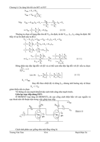 Chương 6: Các dạng liên kết của BJT và FET
Thường ta chọn số hạng đầu lớn để VE2 ổn định, từ đó VCE1, IC1, IC2 cũng ổn định. Ðể
thấy rõ sự ổn định này ta để ý:
Dòng điện này độc lập đối với β2 và có thể xem như độc lập đối với β1 nếu ta chọn:
thay đổi theo nhiệt độ và dòng IC2, nhưng ảnh hưởng này sẽ được
giảm thiểu nếu ta chọn
Về thông số của mạch khuếch đại cách tính cũng như mạch trước.
Liên lạc trực tiếp dùng FET:
Ở MOSFET loại tăng (E-MOSFET), do cực cổng cách điện hẳn với cực nguồn và
cực thoát nên rất thuận tiện trong việc ghép trực tiếp.
Cách tính phân cực giống như một tầng riêng lẻ.
Trương Văn Tám VI-6 Mạch Điện Tử
 
