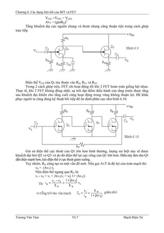 Chương 6: Các dạng liên kết của BJT và FET
VGS1 =VDS1 = VGS2
AvT = (gmRD)2
Tầng khuếch đại cực nguồn chung và thoát chung cũng thuận tiện trong cách ghép
trực tiếp.
Ðiện thế VGS của Q2 tùy thuộc vào RD, RS1 và RS2.
Trong 2 cách ghép trên, FET chỉ hoạt động tốt khi 2 FET hoàn toàn giống hệt nhau.
Thực tế, khi 2 FET không đồng nhất, sự trôi dạt điểm điều hành của tầng trước được tầng
sau khuếch đại khiến cho tầng cuối cùng hoạt động trong vùng không thuận lợi. Ðể khắc
phục người ta cũng dùng kỹ thuật hồi tiếp để ổn định phân cực như hình 6.10.
Giả sử điện thế cực thoát của Q1 lớn hơn bình thường, lượng sai biệt này sẽ được
khuếch đại bởi Q2 và Q3 và do đó điện thế tại cực cổng của Q1 lớn hơn. Ðiều này làm cho Q1
dẫn điện mạnh hơn, kéo điện thế ở cực thoát giảm xuống.
Tuy nhiên, RG cũng tạo ra một vấn đề mới. Nếu gọi AvT là độ lợi của toàn mạch thì:
v0 = -|AvT|.vi
Nên điện thế ngang qua RG là:
vi - v0 = vi + |AvT|vi = vi( 1+ |AvT|)
Trương Văn Tám VI-7 Mạch Điện Tử
 