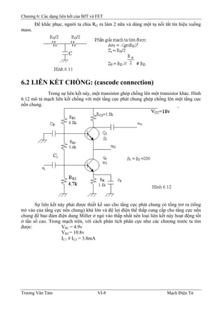 Chương 6: Các dạng liên kết của BJT và FET
Ðể khắc phục, người ta chia RG ra làm 2 nữa và dùng một tụ nối tắt tín hiệu xuống
mass.
6.2 LIÊN KẾT CHỒNG: (cascode connection)
Trong sự liên kết này, một transistor ghép chồng lên một transistor khác. Hình
6.12 mô tả mạch liên kết chồng với một tầng cực phát chung ghép chồng lên một tầng cực
nền chung.
Sự liên kết này phải được thiết kế sao cho tầng cực phát chung có tổng trở ra (tổng
trở vào của tầng cực nền chung) khá lớn và độ lợi điện thế thấp cung cấp cho tầng cực nền
chung để bảo đảm điện dung Miller ở ngỏ vào thấp nhất nên loại liên kết này hoạt động tốt
ở tần số cao. Trong mạch trên, với cách phân tích phân cực như các chương trước ta tìm
được: VB1 = 4.9v
VB2 = 10.8v
IC1 # IC2 = 3.8mA
Trương Văn Tám VI-8 Mạch Điện Tử
 