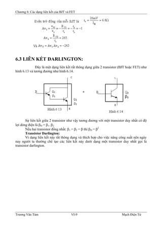 Chương 6: Các dạng liên kết của BJT và FET
6.3 LIÊN KẾT DARLINGTON:
Ðây là một dạng liên kết rất thông dụng giữa 2 transistor (BJT hoặc FET) như
hình 6.13 và tương đương như hình 6.14.
Sự liên kết giữa 2 transistor như vậy tương đương với một transistor duy nhất có độ
lợi dòng điện là βD = β1. β2
Nếu hai transistor đồng nhất: β1 = β2 = β thì βD = β2
Transistor Darlington:
Vì dạng liên kết này rất thông dụng và thích hợp cho việc nâng công suất nên ngày
nay người ta thường chế tạo các liên kết này dưới dạng một transistor duy nhất gọi là
transistor darlington.
Trương Văn Tám VI-9 Mạch Điện Tử
 